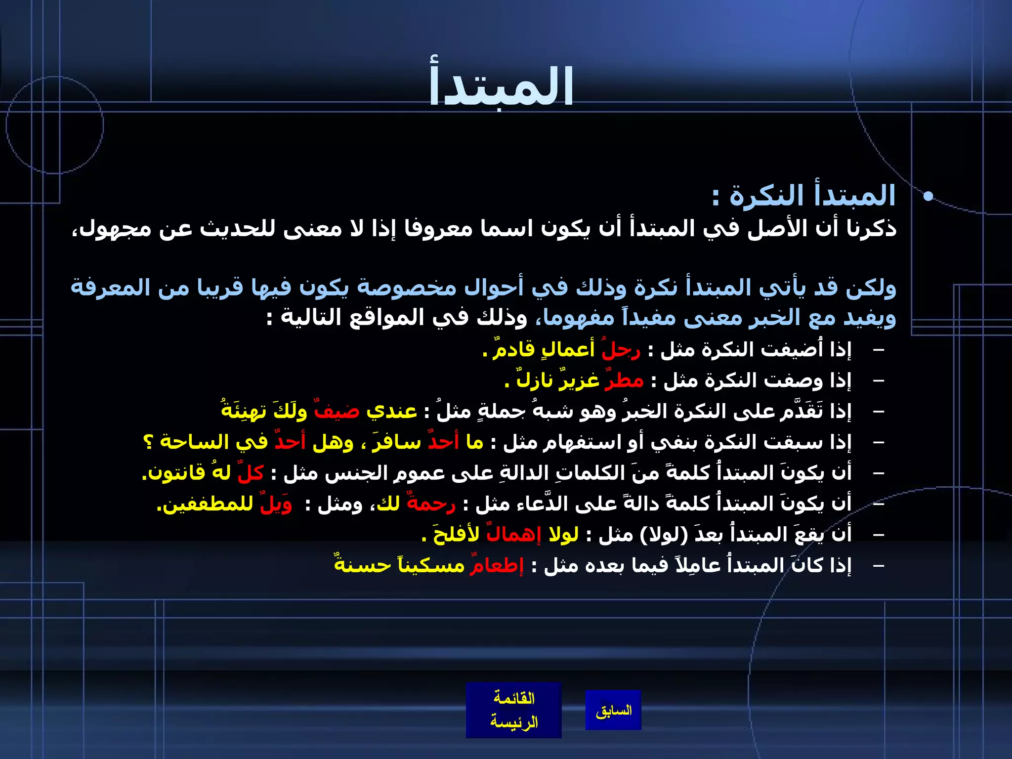 المبتدأ المبتدأ النكرة  : ذكرنا أن الأصل في المبتدأ أن يكون اسما معروفا إذا لا معنى للحديث عن مجهول،  ولكن قد يأتي المبتدأ نكرة وذلك في أحوال مخصوصة يكون فيها قريبا من المعرفة ويفيد مع الخبر معنى مفيداً مفهوما،  وذلك في المواقع التالية  : إذا أُضيفت النكرة مثل  :  رجلُ  أعمالٍ قادمٌ  . إذا وصفت النكرة مثل  :  مطرٌ  غزيرٌ نازلٌ  . إذا تَقَدَّم على النكرة الخبرُ وهو شبهُ جملةٍ مثلُ  :  عندي  ضيفٌ  ولَكَ تهنِئَةُ   إذا سبقت النكرة بنفي أو استفهام مثل  :  ما  أحدٌ  سافرَ ، وهل  أحدٌ  في الساحة ؟   أن يكونَ المبتدأُ كلمةً منَ الكلماتِ الدالةِ على عمومِ الجنس مثل  :  كلٌ  لهُ قانتون . أن يكونَ المبتدأُ كلمةً دالةً على الدَّعاء مثل  :  رحمةٌ  لك ، ومثل  :   وَيلٌ  للمطففين . أن يقعَ المبتدأُ بعدَ  ( لولا )  مثل  :  لولا  إهمالٌ  لأفلحَ  . إذا كانَ المبتدأُ عامِلاً فيما بعده مثل  :  إطعامٌ  مسكيناً حسنةٌ  