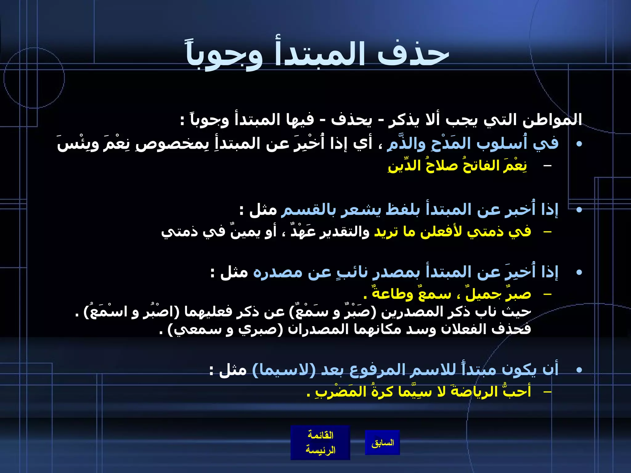حذف المبتدأ وجوباً  المواطن التي يجب ألا يذكر  -  يحذف  -  فيها المبتدأ وجوباً  : في أُسلوب المَدْحِ والذَّمِ  ، أي إذا أُخْبِرَ عن المبتدأِ بِمخصوصِ نِعْمَ وبِئْسَ    نِعْمَ الفاتحُ صلاحُ الدِّينِ إذا أُخبر عن المبتدأ بلفظ يشعر بالقسم  مثل  : في ذمتي لأفعلن ما تريد  والتقدير عَهْدٌ ، أو يمينٌ في ذمتي  إذا أُخبِرَ عن المبتدأ بمصدرٍ نائبٍ عن مصدره  مثل  :  صبرٌ جميلٌ ، سمعٌ وطاعةٌ  . حيث ناب ذكر المصدرين  ( صَبْرٌ و سَمْعٌ )  عن ذكر فعليهما  ( اصْبُر و اسْمَعُ ) .  فحذف الفعلان   وسد مكانهما المصدران  ( صبري و سمعي ) . أن يكون مبتدأً للاسم المرفوع بعد  ( لاسيما )   مثل  : أحبُّ الرياضةَ لا سِيَّما كرةُ المَضْرِبِ  . 