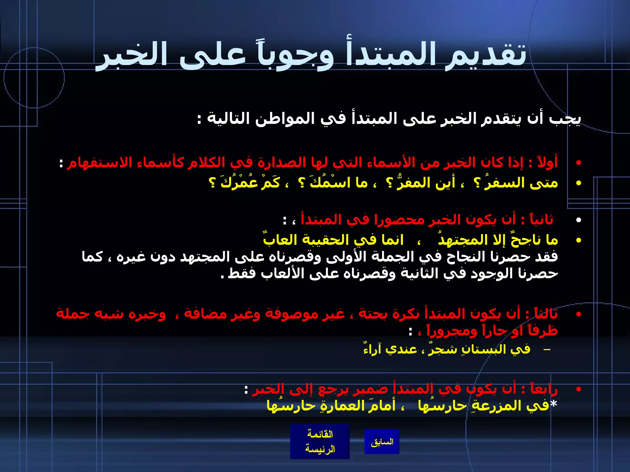 تقديم المبتدأ وجوباً على الخبر يجب أن يتقدم الخبر على المبتدأ في المواطن التالية  : أولاً  :  إذا كان الخبر من الأسماء التي لها الصدارة في الكلام كأسماء الاستفهام   : متى السفرُ ؟  ، أين المفرُّ ؟  ، ما اسْمُكَ ؟  ، كَمْ عُمْرُكَ ؟ ثانياً  :  أن يكون الخبر محصورا في المبتدأ  ،  : ما ناجحٌ إلا المجتهدُ    ،  انما في الحقيبة العابٌ فقد حصرنا النجاح في الجملة الأولى وقصرناه على المجتهد دون غيره ، كما حصرنا الوجود في الثانية وقصرناه على الألعاب فقط  . ثالثاً  :  أن يكون المبتدأ نكرة بحتة ، غير موصوفة وغير مضافة ،  وخبره شبه جملة ظرفاً او جاراً ومجروراً ،   : في البستانِ شجرٌ ، عندي آراءٌ رابعاً  :  أن يكون في المبتدأ ضمير يرجع إلى الخبر   : * في المزرعةِ حارسُها   ، أمامَ العمارةِ حارِسُها                