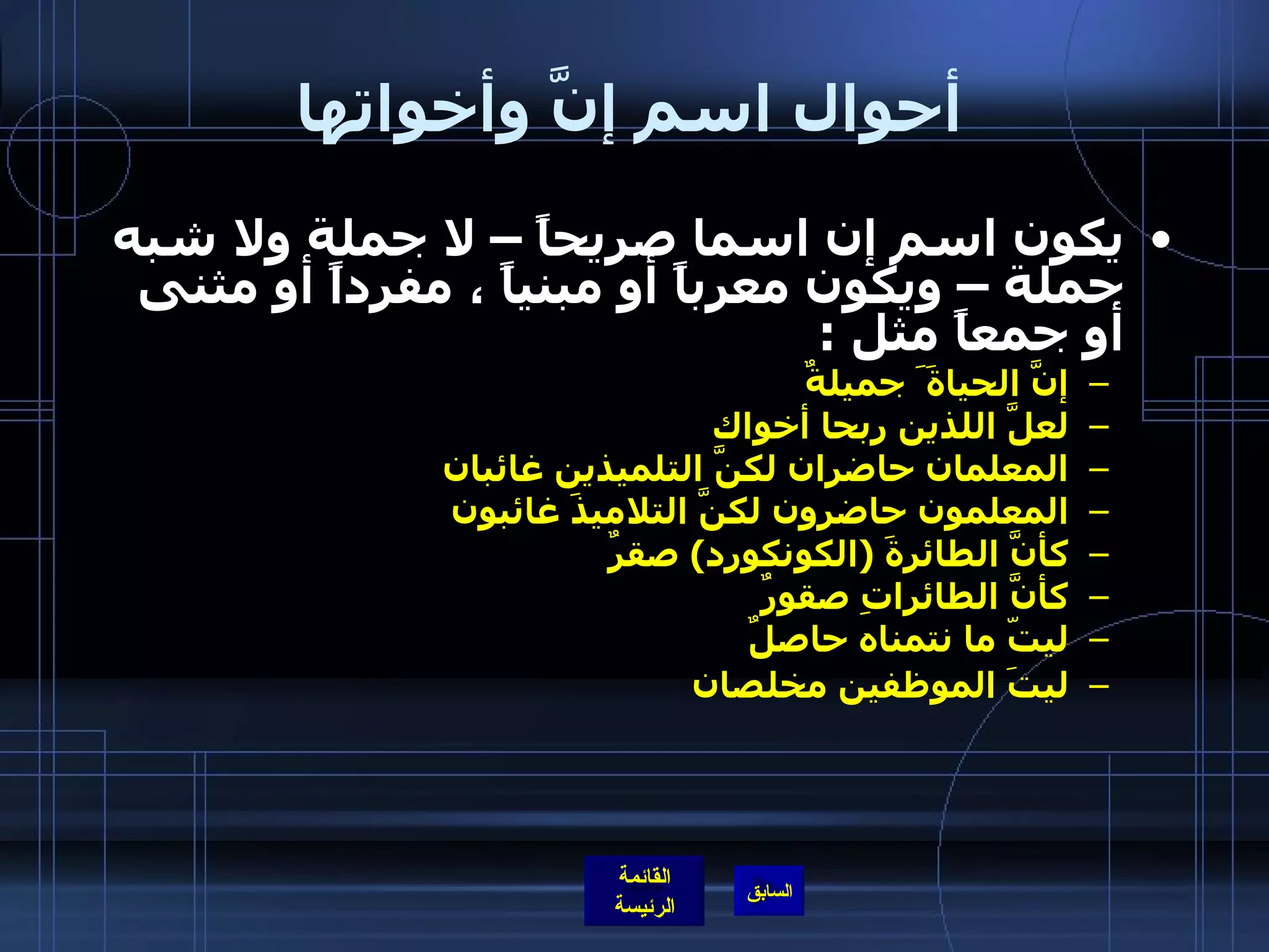 أحوال اسم إنَّ وأخواتها يكون اسم إن اسما صريحاً – لا جملة ولا شبه جملة – ويكون معرباً أو مبنياً ، مفرداً أو مثنى أو جمعاً مثل  : إنَّ الحياةَ َ جميلةٌ لعلَّ اللذين ربحا أخواك المعلمان حاضران لكنَّ التلميذين غائبان المعلمون حاضرون لكنَّ التلاميذَ غائبون كأنَّ الطائرةَ  ( الكونكورد )  صقرٌ كأنَّ الطائراتِِ صقورٌ ليتّ ما نتمناه حاصلٌ ليتَ الموظفين مخلصان 