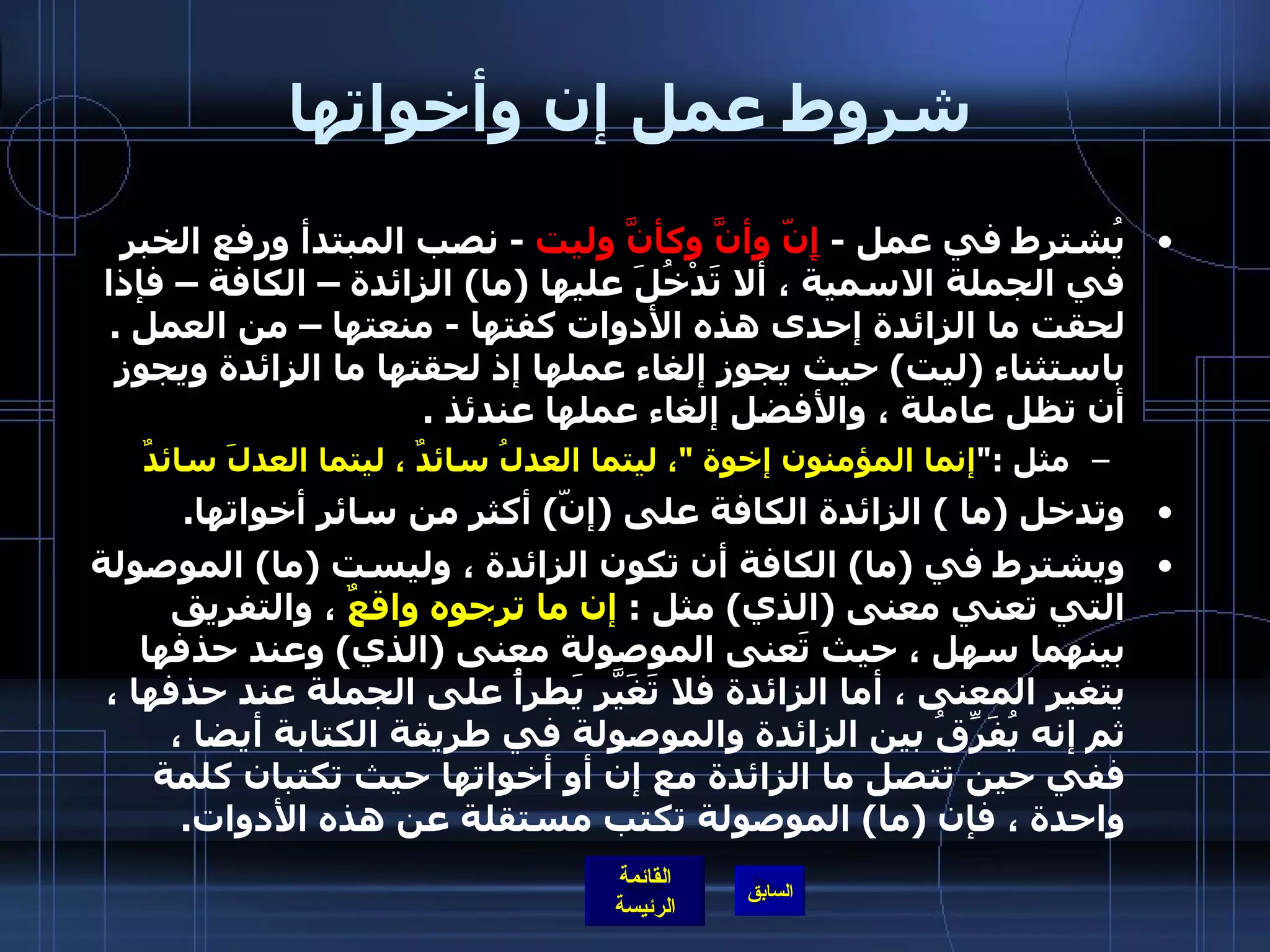 شروط عمل إن وأخواتها يُشترط في عمل  -  إ نّ وأنَّ وكأنَّ وليت   -  نصب المبتدأ ورفع الخبر في الجملة الاسمية ، ألا تَدْخُلَ عليها  ( ما )  الزائدة – الكافة – فإذا لحقت ما الزائدة إحدى هذه الأدوات كفتها  -  منعتها – من العمل  .  باستثناء  ( ليت )  حيث يجوز إلغاء عملها إذ لحقتها ما الزائدة ويجوز أن تظل عاملة ، والأفضل إلغاء عملها عندئذ  .   مثل  :&quot; إنما المؤمنون إخوة  &quot; ، ليتما العدلُ سائدٌ ، ليتما العدلَ سائدٌ   وتدخل  ( ما  )  الزائدة الكافة على  ( إنّ )  أكثر من سائر أخواتها .  ويشترط في  ( ما )  الكافة أن تكون الزائدة ، وليست  ( ما )  الموصولة التي تعني معنى  ( الذي )  مثل  :  إن ما ترجوه واقعٌ  ، والتفريق بينهما سهل ، حيث تَعنى الموصولة معنى  ( الذي )  وعند حذفها يتغير المعنى ، أما الزائدة فلا تَغَيّرَ يَطرأُ على الجملة عند حذفها ، ثم إنه يُفَرِّقُ بين الزائدة والموصولة في طريقة الكتابة أيضا ، ففي حين تتصل ما الزائدة مع إن أو أخواتها حيث تكتبان كلمة واحدة ، فإن  ( ما )  الموصولة تكتب مستقلة عن هذه الأدوات . 