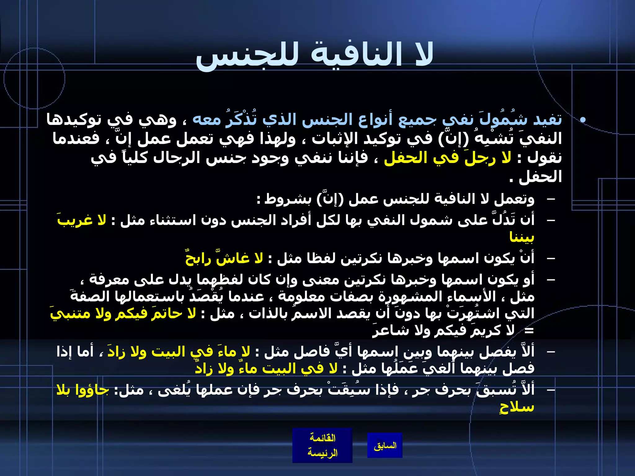 لا النافية للجنس تفيد شُمُولَ نفي جميع أنواع الجنس الذي تُذْكَرُ معه  ، وهي في توكيدها النفيَ تُشْبِهُ  ( إنَّ )  في توكيد الإثبات ، ولهذا فهي تعمل عمل إنَّ ، فعندما نقول  :  لا رجلَ في الحفل  ، فإننا ننفي وجود جنس الرجال كلياً في الحفل  .  وتعمل لا النافية للجنس عمل  ( إنَّ )  بشروط  : أن تَدُلَّ على شمول النفي بها لكل أفراد الجنس دون استثناء مثل  :  لا غريبَ بيننا أنْ يكون اسمها وخبرها نكرتين لفظا مثل  :  لا غاشَّ رابحٌ     أو يكون اسمها وخبرها نكرتين معنى وإن كان لفظهما يدل على معرفة ، مثل ، الأسماء المشهورة بصفات معلومة ، عندما يُقْصَدُ باستعمالها الصفةَ التي اشتُهِرَتْ بها دونَ أن يقصد الاسمُ بالذات ، مثل  :  لا حاتمَ فيكم ولا متنبيَ   =   لا كريمَ فيكم ولا شاعرَ ألاَّ يفصل بينهما وبين اسمها أيَّ فاصل مثل  :  لا ماءَ في البيت ولا زادَ  ،  أما إذا فصل بينهما أُلغيَ عَمَلُها مثل  :  لا في البيت ماءٌ ولا زادٌ ألاَّ تُسبقَ بحرف جر ، فإذا سُبِقَتْ بحرف جر فإن عملها يُلغى ، مثل :  جاؤوا بلا سلاحٍ   