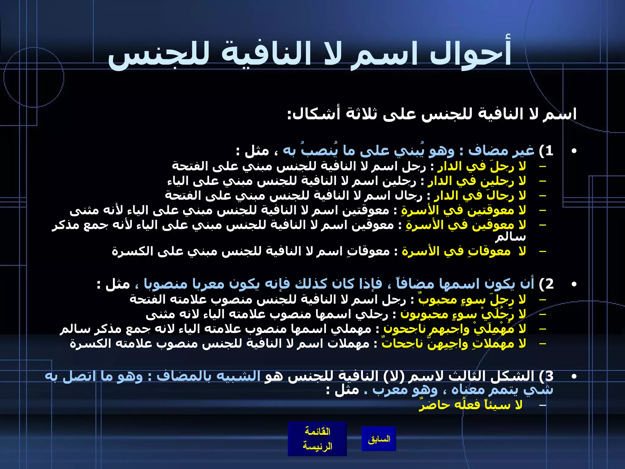 أحوال اسم لا النافية للجنس اسم لا النافية للجنس على ثلاثة أشكال : 1)  غير مضاف  :  وهو يُبني على ما يُنصبُ به  ، مثل  : لا رجلَ في الدار   :  رجل اسم لا النافية للجنس مبني على الفتحة لا رجلين في الدار   :  رجلين اسم لا النافية للجنس مبني على الياء لا رجالَ في الدار   :  رجال اسم لا النافية للجنس مبني على الفتحة لا معوقتين في الأسرةِ   :  معوقتين اسم لا النافية للجنس مبني على الياء لأنه مثنى لا معوقين في الأسرةِ   :  معوقين اسم لا النافية للجنس مبني على الياء لأنه جمع مذكر سالم لا  معوقاتِ في الأسرة   :  معوقاتِ اسم لا النافية للجنس مبني على الكسرة   2)  أن يكون اسمها مضافاً ، فإذا كان كذلك فإنه يكون معربا منصوبا ،  مثل  : لا رجلَ سوءٍ محبوبٌ   :  رجل اسم لا النافية للجنس منصوب علامته الفتحة لا رَجُلَيْ سوءٍ محبوبون   :  رجلي اسمها منصوب علامته الياء لانه مثنى لا مُهْمِلَيْ واجبهم ناجحون   :  مهملي اسمها منصوب علامته الياء لانه جمع مذكر سالم لا مهملاتِ واجِبِهِنَّ ناجحاتٌ   :  مهملات اسم لا النافية للجنس منصوب علامته الكسرة 3)  الشكل الثالث لاسم  ( لا )  النافية للجنس هو  الشبيه بالمضاف  :  وهو ما اتصل به شي يتمم معناه ، وهو معرب  .  مثل  : لا سيئاً فعلُه حاضرٌ 