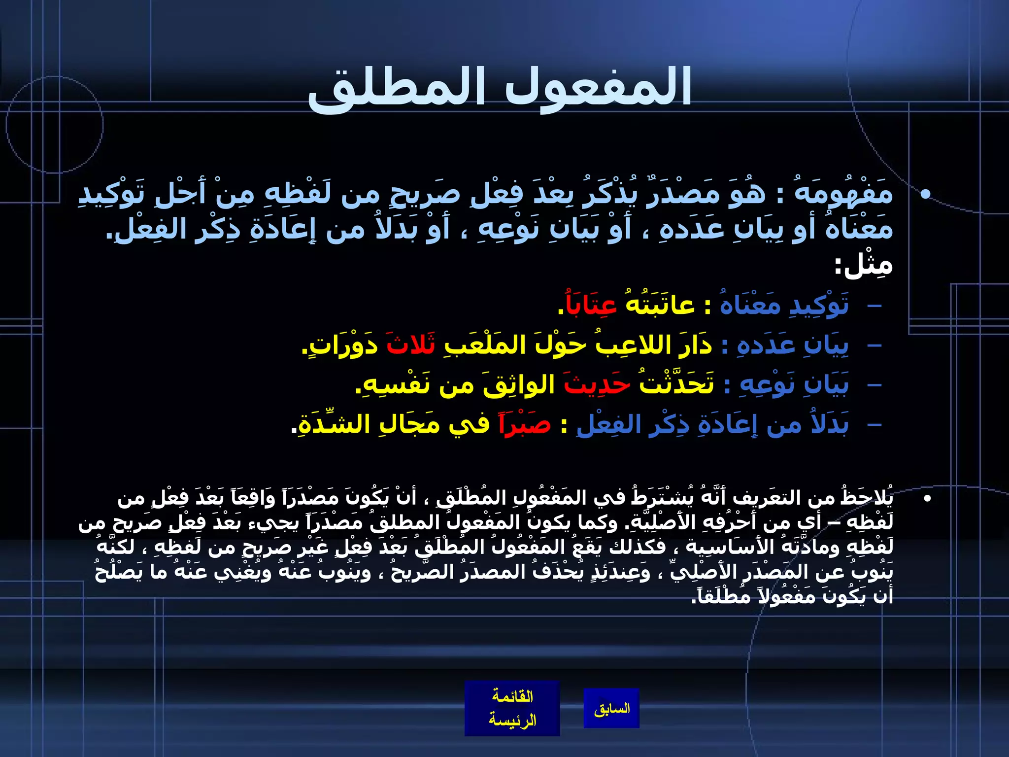 المفعول المطلق مَفْهُومَهُ  :  هُوَ مَصْدَرٌ يُذْكَرُ بِعْدَ فِعْلِ صَرِيحٍ من لَفْظِهِ مِنْ أَجْلِ تَوْكِيدِ مَعْنَاهُ أو بِيَانِ عَدَدهِ ، أَوْ بَيَانِ نَوْعِهِ ، أَوْ بَدَلاُ من إِعَادَةِ ذِكْرِ الفِعْلِ .   مِثْل :  تَوْكِيدِ مَعْنَاهُ  :  عاتَبَتُهُ  عِتَابَاُ .       بِيَانِ عَدَدهِ  :  دَارَ اللاعِبُ حَوْلَ المَلْعَبِ  ثَلاثَ  دَوْرَاتٍ .       بَيَانِ نَوْعِهِ  :  تَحَدَّثْتُ  حَدِيثَ  الواثِقَ من نَفْسِهِ .       بَدَلاُ من إِعَادَةِ ذِكْرِ الفِعْلِ   :  صَبْرَاً  في مَجَالِ الشِّدَةِ .  يُلاحَظُ من التعَريف أَنَّهُ يُشْتَرَطُ في المَفْعُولِ المُطْلَقِ ، أنْ يَكُونَ مَصْدَرَاً وَاقِعَاً بَعْدَ فِعْلٍ من لَفْظِهِ – أي من أَحْرُفِهِ الأَصْلِيَّةِ .  وكما يكونُ المَفْعولُ المطلقُ مَصْدَرَاً يجيء بَعْدَ فِعْلٍ صَرِيح من لَفْظِهِ ومادَّتَهُ الأَسَاسِية ، فكذلك يَقَعُ المَفْعُولُ المُطْلَقُ بَعْدَ فِعْلٍ غَيْرِ صَرِيحٍ من لَفظِهِ ، لكنَّهُ يَنُوبُ عن المَصْدَرِ الأَصْلِيِّ ، وَعِندَئِذٍ يُحْذَفُ المصدَرُ الصَّرِيحُ ، ويَنُوبُ عَنْهُ ويُغْنِي عَنْهُ ما يَصْلُحُ أن يَكُونَ مَفْعُولاً مُطْلَقاً .     