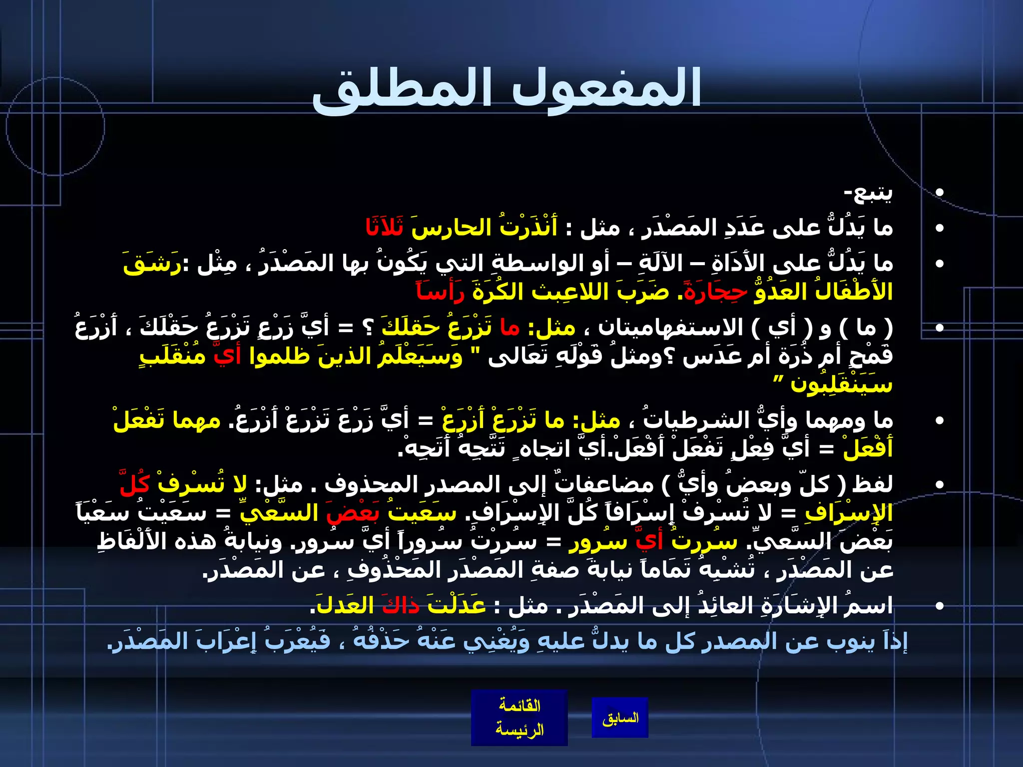 المفعول المطلق يتبع - ما يَدُلُّ على عَدَدِ المَصْدَرِ ، مثل  :  أَنْذَرْتُ الحارِسَ  ثَلاَثَا ما يَدُلُّ على الأَدَاةِ – الآلَةِ – أو الواسطةِ التي يَكُونُ بها المَصْدَرُ ، مِثْل  : رَشَقَ الأَطْفَالُ العَدُوُّ  حِجَارَةً .  ضَرَبَ اللاعِبث الكُرَةَ  رَأسَاً (  ما  )  و  (  أي  )  الاستفهاميتان ،  مثل :  ما  تَزْرَعُ حَقلَكَ  ؟  =  أيَّ زَرْعٍ تَزْرَعُ حَقْلَكَ ، أَزْرَعُ قَمْحٍ أم ذُرَة أم عَدَس ؟ومثلُ قَوْلَهِ تَعَالى  &quot;  وَسَيَعْلَمُ الذينَ ظلموا  أيَّ  مُنْقَلَبٍ سَيَنْقَلِبُون ”  ما ومهما وأيُّ الشرطياتُ ،  مثل :  ما تَزْرَعْ أَزْرَعْ   =  أيَّ زَرْعَ تَزْرَعْ أَزْرَعُ .  مهما تَفْعَلْ أَفْعَلْ   =  أيَّ فِعْلٍ تَفْعَلْ أَفْعَلْ . أيَّ اتجاه ٍ تَتَّجِهُ أَتَجِهْ .  لفظ  (  كلّ وبعضُ وأيُّ  )  مضاعفاتٌ إلى المصدر المحذوف  .  مثل :  لا تُسْرِفْ  كُلَّ  الإِسْرَافِ   =  لا تُسْرِفْ إِسْرَافاً كُلَّ الإِسْرَافِ .  سَعَيتُ  بَعْضَ  السَّعْيِّ   =  سَعَيْتُ سَعْيَاً بَعْضَ السَّعيِّ .  سُررتُ  أيَّ  سُرور   =  سُرِرْتُ سُروراً أيَّ سُرورٍ .  ونيابةُ هذه الأَلْفَاظِ عن المَصْدَرِ ، تُشْبِهُ تَمَاماً نيابةَ صفةِ المَصْدَرِ المَحْذُوفِ ، عن المَصْدَرِ .  اسمُ الإِشَارَةِ العائِدُ إلى المَصْدَرِ  .  مثل  :  عَدَلْتَ  ذاكَ  العَدلَ .  إذاَ ينوب عن المصدر كل ما يدلُّ عليهِ وَيُغْنِي عَنْهُ حَذْفُهُ ، فَيُعْرَبُ إِعْرَابَ المَصْدَرِ . 