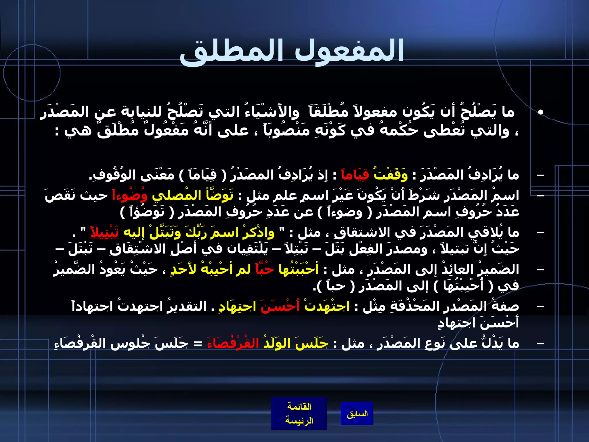 المفعول المطلق   ما يَصْلُحُ أن يَكُون مفعولاً مُطْلَقَاً  والأَشْيَاءُ التي تَصْلُحُ للنيابة عن المَصْدَرِ ، والتي تُعْطى حُكْمهُ في كَوْنَهِ مَنْصُوبَاً ، على أنَّهُ مَفْعُولٌ مُطْلَقٌ هي  : ما يُرَادِفُ المَصْدَرَ  :  وَقَفْتُ  قِيَاماً   :  إِذ يُرَادِفُ المصَدْرُ  (  قِيَامَاً  )  مَعْنَى الوُقُوفِ .  اسمُ المَصْدَرِ شَرْطَ أَنْ يَكُونَ غَيْرَ اسمِ علم مثل  :  تَوَضَّأ المُصلي  وُضُوءاً  حيث نَقَصَ عَدَدُ حُرُوفِ اسم المَصْدَرِ  (  وضوءاً  )  عن عَدَدِ حُرُوفِ المَصْدَرِ  (  تَوَضُؤاً  )  ما يُلاقي المَصْدَرَ في الاشتقاقِ ، مثل  : &quot;  واذْكرْ اسمَ رَبِّكَ وَتَبَتَّلْ إليه  تَبْتِيلاً   &quot; .  حَيْثُ إِنَّ تبتيلاً ، ومصدرَ الفِعْلِ بَتَلَ – تَبْتِلاً – يَلْتَقِيان في أصْلِ الاشْتِقَاقِ – تَبْتَلَ –  الضَميرُ العائِدُ إلى المَصْدَر ، مثل  :  أحْبَبْتُها  حُبَّاً  لم أحْبِبْهُ لأَحَدٍ  ، حَيْثُ يَعُودُ الضَّميرُ في  (  أُحْبِبْتُهَا  )  إلى المَصْدَرِ  (  حباً  ). صفةُ المَصْدرِ المَحْذُفَةِ مِثْل  :  اجتْهَدتْ  أَحْسَنَ  اجتِهَادٍ   .  التقديرُ اجتهدتُ اجتهاداً أَحْسَنَ اجتهادٍ ما يَدُلُّ على نَوعِ المَصْدَرِ ، مثل  :  جَلَسَ الوَلَدُ  القُرْفُصَاءَ   =  جَلَسَ جُلوس القُرفُصَاءِ 