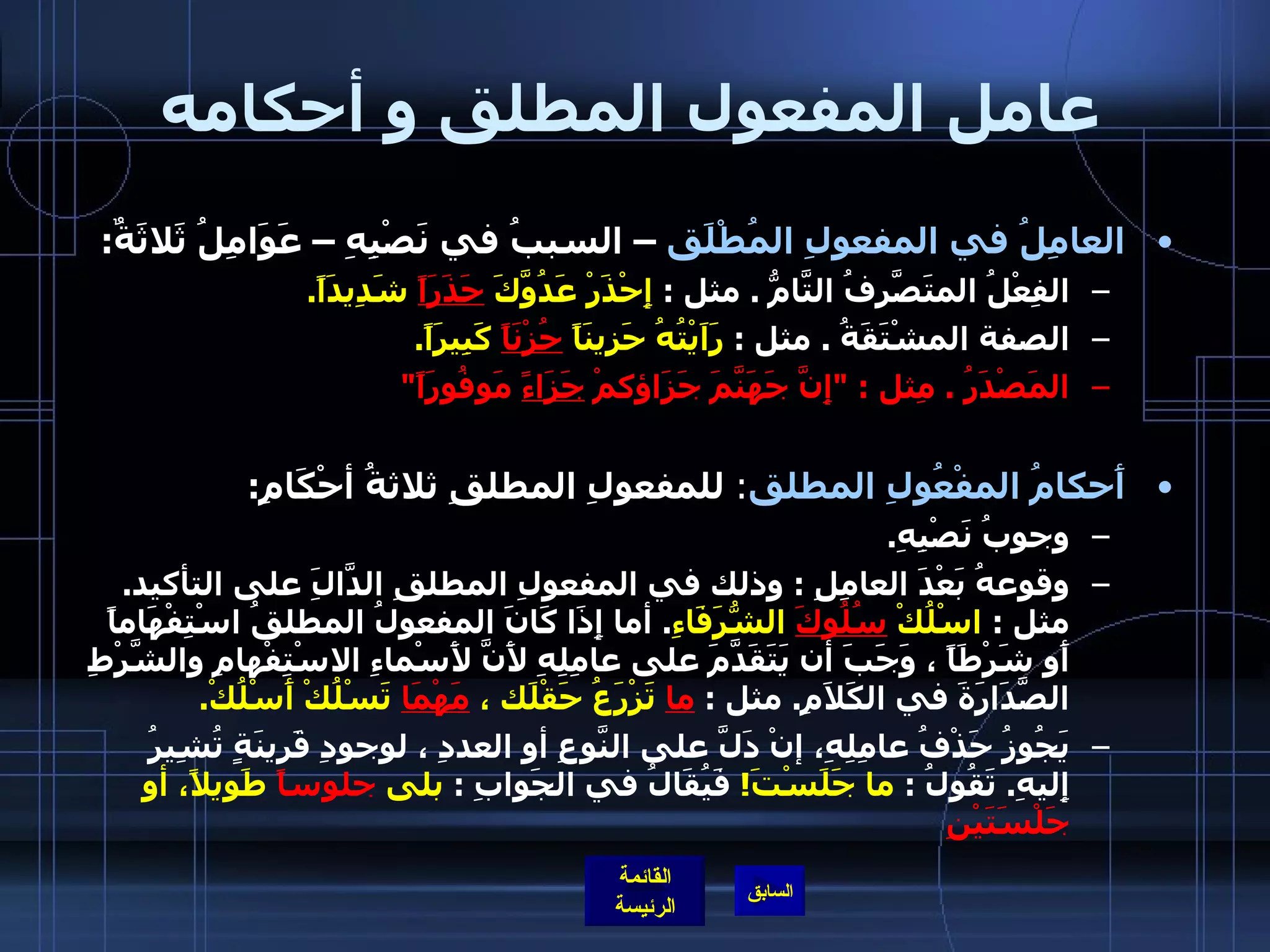 عامل المفعول المطلق و أحكامه العامِلُ في المفعولِ المُطْلَق  – السببُ في نَصْبِهِ – عَوَامِلُ ثَلاثَةٌ : الفِعْلُ المتَصَّرِفُ التَّامُّ  .  مثل  :  إِحْذَرْ عَدُوَّكَ  حَذَرَاً  شَدِيدَاً . الصفة المشْتَقَةُ  .  مثل  :  رَاَيْتُهُ حَزِينَاً  حُزْنَاً  كَبِيرَاً . المَصْدَرُ  .  مِثل  : &quot; إِنَّ جَهَنَّمَ جَزَاؤكمْ  جَزَاءً  مَوفُورَاً &quot;  أَحكامُ المفْعُولِ المطلق :  للمفعولِ المطلقِ ثلاثةُ أحْكَامِ : وجوبُ نَصْبِهِ .  وقوعهُ بَعْدَ العامِلِ  :  وذلك في المفعولِ المطلقِ الدَّالَِ على التأكيد .  مثل  :  اسْلُكْ  سُلُوكَ  الشُّرَفَاءِ .  أما إِذَا كَانَ المفعولُ المطلقُ اسْتِفْهَاماً أَو شَرْطَاً ، وَجَبَ أن يَتَقَدَّمَ على عامِلِهِ لأَنَّ لأَسْماءِ الاسْتِفْهامِ والشَّرْطِ الصَّدَارَةَ في الكَلاَمِ .  مثل  :  ما  تَزْرَعُ حَقْلَك ،  مَهْمَا  تَسْلُكْ أَسْلُكْ .   يَجُوزُ حَذْفُ عامِلِهِ، إنْ دَلَّ على النَّوعِ أو العددِ ، لوجودِ قَرينَةٍ تُشِيرُ إِليهِ .  تَقُولُ  :  ما جَلَسْتَ !   فَيُقَالُ في الجَوابِ  :  بلى  جلوساً  طَويلاً، أو  جَلْسَتَيْنِ   