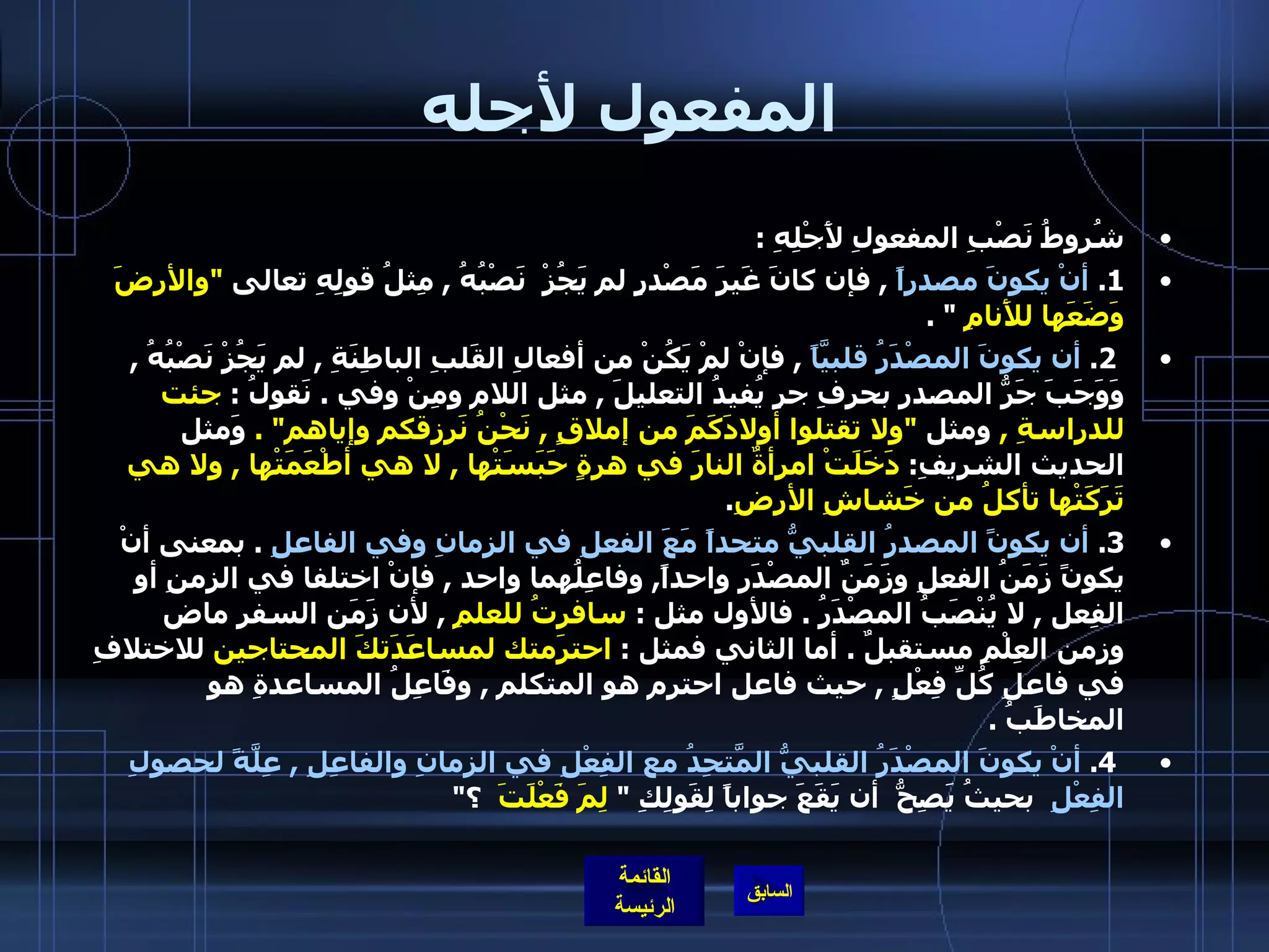 المفعول لأجله شُروطُ نَصْبِ المفعولِ لأَجْلِهِ  : 1.  أنْ يكونَ مصدراً   ,  فإن كانَ غَيرَ مَصْدرٍٍ لم يَجُزْ  نَصْبُهُ  ,  مِثلُ قولِهِ تعالى  &quot; والأرضَ وَضَعَها للأَنامِ   &quot; .   2.  أن يكونَ المصْدَرُ قلبيَّاً   ,  فإنْ لمْ يَكُنْ من أفعالِ القَلبِ الباطِنَةِ  ,  لم يَجُزْ نَصْبُهُ  ,  وَوَجَبَ جَرُّ المصدرِ بحرفِ جرٍ يُفيدُ التعليلَ  ,  مثل اللام ومِنْ وفي  .  نَقولُ  :  جئت للدراسةِ  ,  ومثل   &quot; ولا تقتلوا أولادَكَمَ من إملاقٍ  ,  نَحْنُ نَرزقكم وإياهم &quot; .   وَمثل الحديث الشريفِ :  دَخَلَتْ امرأةٌ النارَ في هرةٍ حَبَسَتْها  ,  لا هي أطْعَمَتْها  ,  ولا هي تَرَكَتْها تأكلُ من خَشاشِ الأرضِ . 3.   أن يكونً المصدرُ القلبيُّ متحداً مَعَ الفعلِ في الزمانِ وفي الفاعلِ   .  بمعنى أنْ يكونً زَمَنُ الفعلِ وزَمَنٌ المصْدَرِ واحداً ,  وفاعِلُهما واحد  ,  فإنْ اختلفا في الزمنِ أو الفِعل  ,  لا يُنْصَبُ المصْدَرُ  .  فالأول مثل  :  سافرتُ للعلمِ   ,  لأن زَمَن السفر ماض وزمن العِلْمِ مستقبلٌ  .  أما الثاني فمثل  :  احترَمتك لمساعَدَتكَ المحتاجين  للاختلافِ في فاعلِ كُلِّ فِعْلٍ  ,  حيث فاعل احترم هو المتكلم  ,  وفَاعِلُ المساعدةِ هو المخاطَبُ  .   4.  أنْ يكونَ المصْدَرُ القلبيُّ المَّتحِدُ مع الفِعْلِ في الزمانِ والفاعِلِ  ,  عِلَّةً لحصولِ الفِعْلِ   بحيثُ يَصِحُّ  أن يَقَعَ جواباً لِقَولِكِ  &quot;  لِمَ فَعْلَتَ   ؟ &quot;    