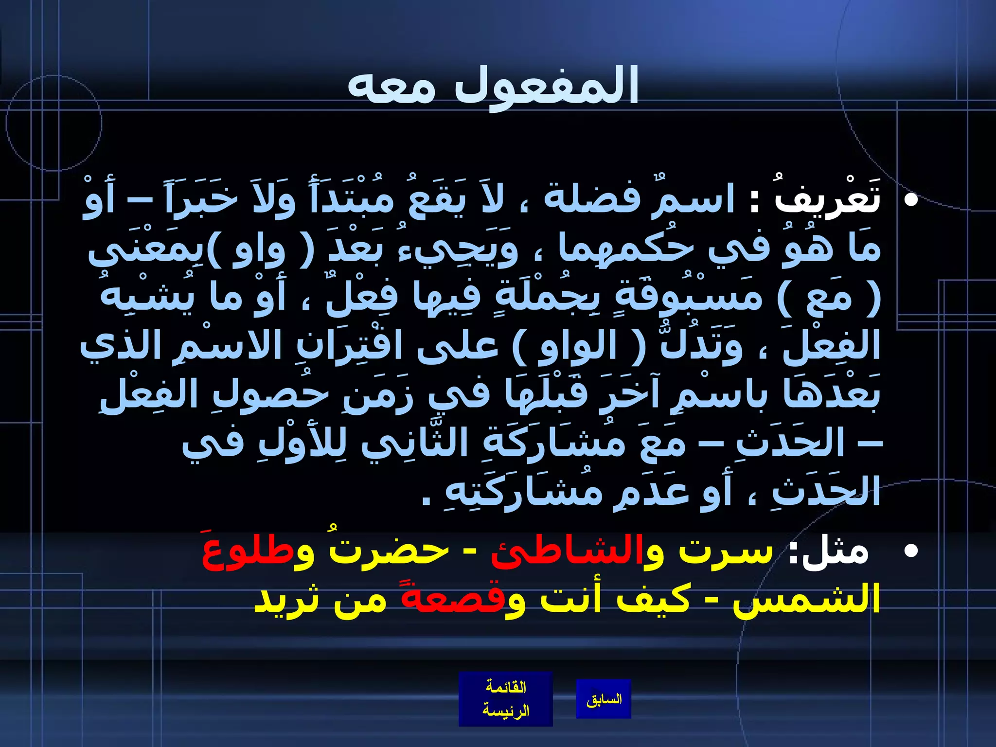 المفعول معه تَعْرِيفُ  :  اسمٌ فضلة ، لاَ يَقَعُ مُبْتَدَأً وَلاَ خَبَرَاً – أَوْ مَا هُوُ في حُكمهِما ، وَيَجِيءُ بَعْدَ  (  واو  ) بِمَعْنَى  (  مَع  )  مَسْبُوقَةٍ بِجُمْلَةٍ فِيها فِعْلٌ ، أَوْ ما يُشْبِهُ الفِعْلَ ، وَتَدُلُّ  (  الواو  )  على اقْتِرَانِ الاسْمِ الذي بَعْدَهَا باسْمٍ آخَرَ قَبْلَهَا في زَمَنِ حُصولِ الفِعْلِ – الحَدَثِ – مَعَ مُشَارَكَةِ الثَّانِي لِلأَوْلِ في الحَدَثِ ، أَو عَدَمِ مُشَارَكَتِهِ  .   مثل :  سرت و الشاطئ   -  حضرتُ و طلوعَ  الشمس  -  كيف أنت و قصعةً  من ثريد  