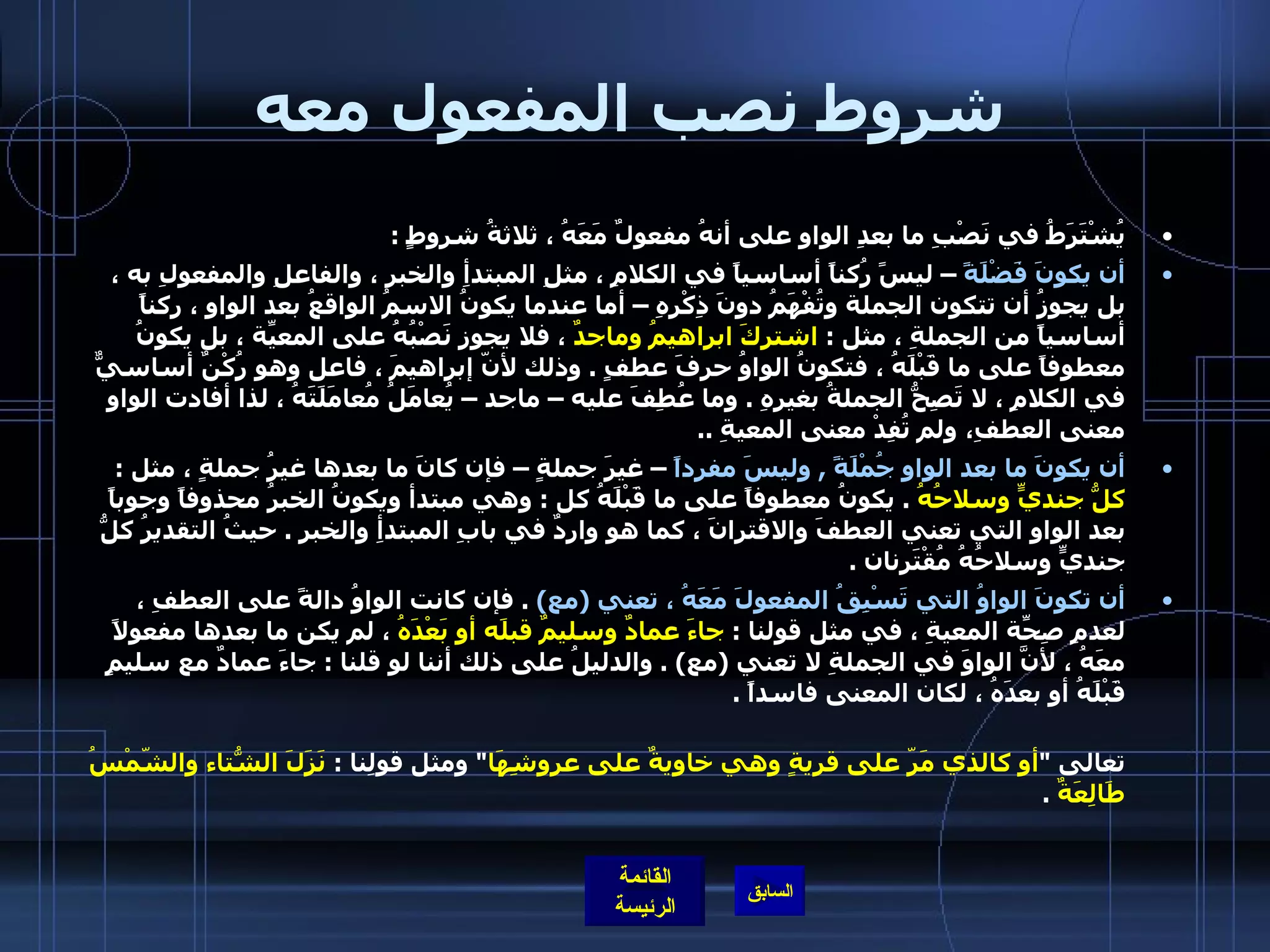 شروط نصب المفعول معه يُشْتَرَطُ في نَصْبِ ما بعدِ الواوِ على أنهُ مفعولٌ مَعَهُ ، ثلاثةُ شروطٍ  :  أن يكونَ فَضْلَةً  – ليسً رُكناً أساسياً في الكلامِ ، مثلِ المبتدأِ والخبرِ ، والفاعلِ والمفعولِ به ، بل يجوزُ أن تتكون الجملة وتُفْهَمُ دونَ ذِكْرِهِ – أما عندما يكونُ الاسمُ الواقعُ بعد الواوِ ، ركناً أساسياً من الجملةِ ، مثل  :  اشتركَ ابراهيمُ وماجدٌ  ، فلا يجوز نَصْبُهُ على المعيّةِ ، بل يكونُ معطوفاً على ما قَبْلَهُ ، فتكونُ الواوُ حرفَ عطفٍ  .  وذلك لأنّ إبراهيمَ ، فاعل وهو رُكْنٌ أساسيٌّ في الكلامِ ، لا تَصِحُّ الجملةُ بغيرِهِ  .  وما عُطِفَ عليه – ماجد – يُعامَلُ مُعامَلَتَهُ ، لذا أفادت الواو معنى العطفِ،   ولم تُفِدْ معنى المعيةِ  ..  أن يكونَ ما بعد الواوِ جُمْلَةً  ,  وليسَ مفرداً  – غيرَ جملةٍ – فإن كانَ ما بعدها غيرُ جملةٍ ، مثل  :  كلُّ جنديٍّ وسلاحُهُ   .  يكونُ معطوفاً على ما قَبْلَهُ كل  :  وهي مبتدأ ويكونُ الخبرُ محذوفاً وجوباً بعد الواو التي تعني العطفَ والاقترانَ ، كما هو واردٌ في بابِ المبتدأِ والخبرِ  .  حيثُ التقديرُ كلُّ جنديٍّ وسلاحُهُ مُقْتَرِنان  .  أن تكونَ الواوُ التي تَسْبِقُ المفعولَ مَعَهُ ، تعني  ( مع )  .  فإن كانت الواوُ دالةً على العطفِ ، لعدمِ صِحّةِ المعيةِ ، في مثل قولنا  :  جاءَ عمادٌ وسليمٌ قبلَه أو بَعْدَهُ  ، لم يكن ما بعدها مفعولاً معَهُ ، لأنَّ الواوَ في الجملةِ لا تعني  ( مع ) .  والدليلُ على ذلك أننا لو قلنا  :  جاءَ عمادٌ مع سليمٍ قَبْلَهُ أو بعدَهُ ، لكان المعنى فاسداً  .   وكذلك الأمرُ ، إن كانت الواو دالةً على الحالِ ، فلا يجوزُ أن يكونَ ما بعدها مفعولاً مَعَهُ  .  مثل قوله تعالى  &quot; أو كالذي مَرّ على قريةٍ وهي خاويةٌ على عروشِهَا &quot;  ومثل قولِنا  :  نَزَلَ الشّتاءُ والشّمْسُ طَالِعَةٌ   . 