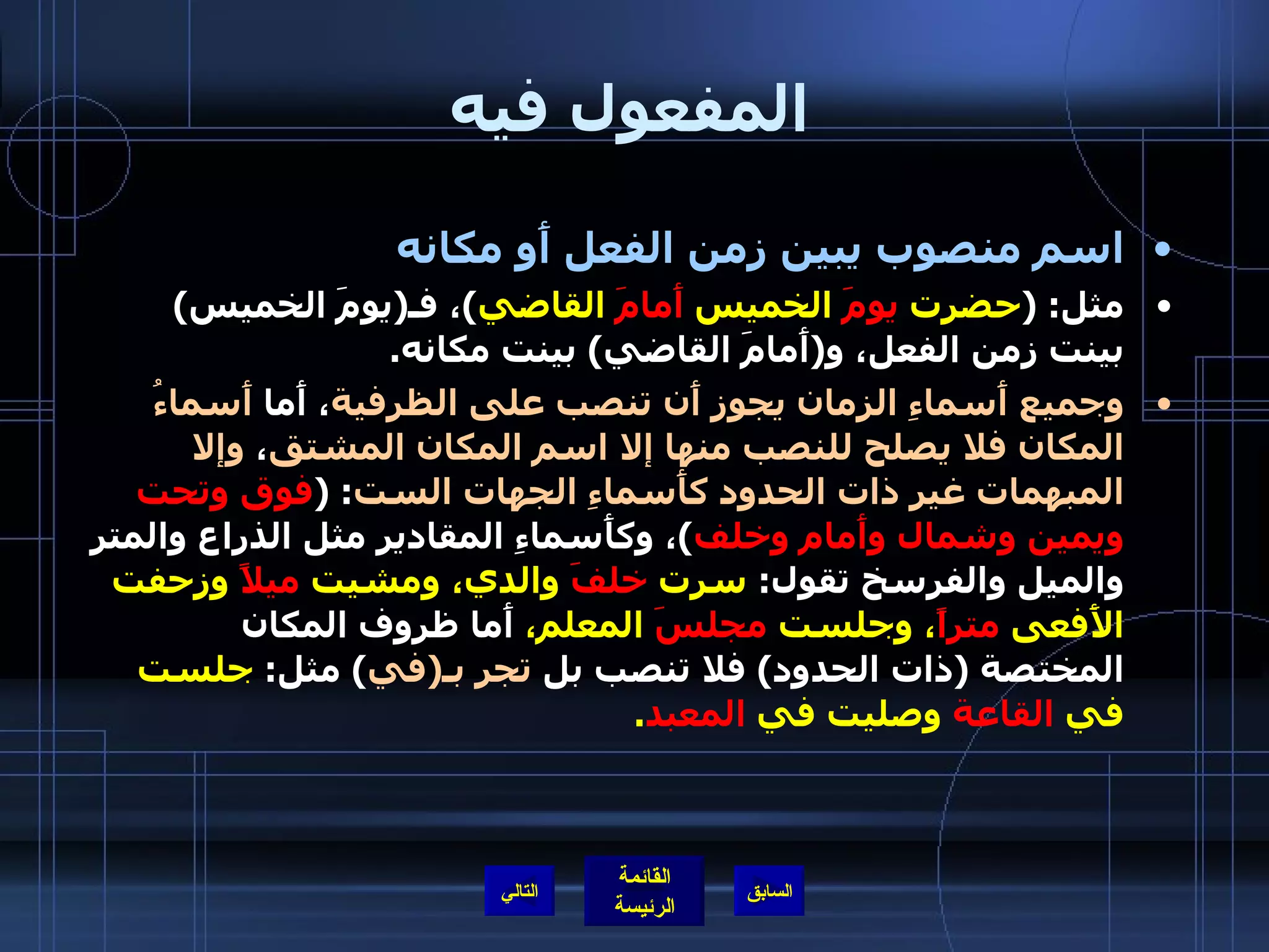 المفعول فيه اسم منصوب يبين زمن الفعل أَو مكانه  مثل : ( حضرت  يومَ  الخميس  أَمامَ  القاضي ) ، فـ ( يومَ الخميس )  بينت زمن الفعل، و ( أَمامَ القاضي )  بينت مكانه . وجميع أَسماءِ الزمان يجوز أَن تنصب على الظرفية ، أَما  أَسماءُ المكان فلا يصلح للنصب منها إلا اسم المكان المشتق ،  وإلا المبهمات غير ذات الحدود كأَسماءِ الجهات الست : ( فوق وتحت ويمين وشمال وأَمام وخلف ) ، وكأَسماءِ المقادير مثل الذراع والمتر والميل والفرسخ تقول :  سرت  خلفَ  والدي، ومشيت  ميلاً  وزحفت الأَفعى  متراً ، وجلست  مجلسَ  المعلم،  أَما ظروف المكان المختصة  ( ذات الحدود )  فلا تنصب بل  تجر بـ ( في )  مثل :  جلست في  القاعة  وصليت في  المعبد . التالي 