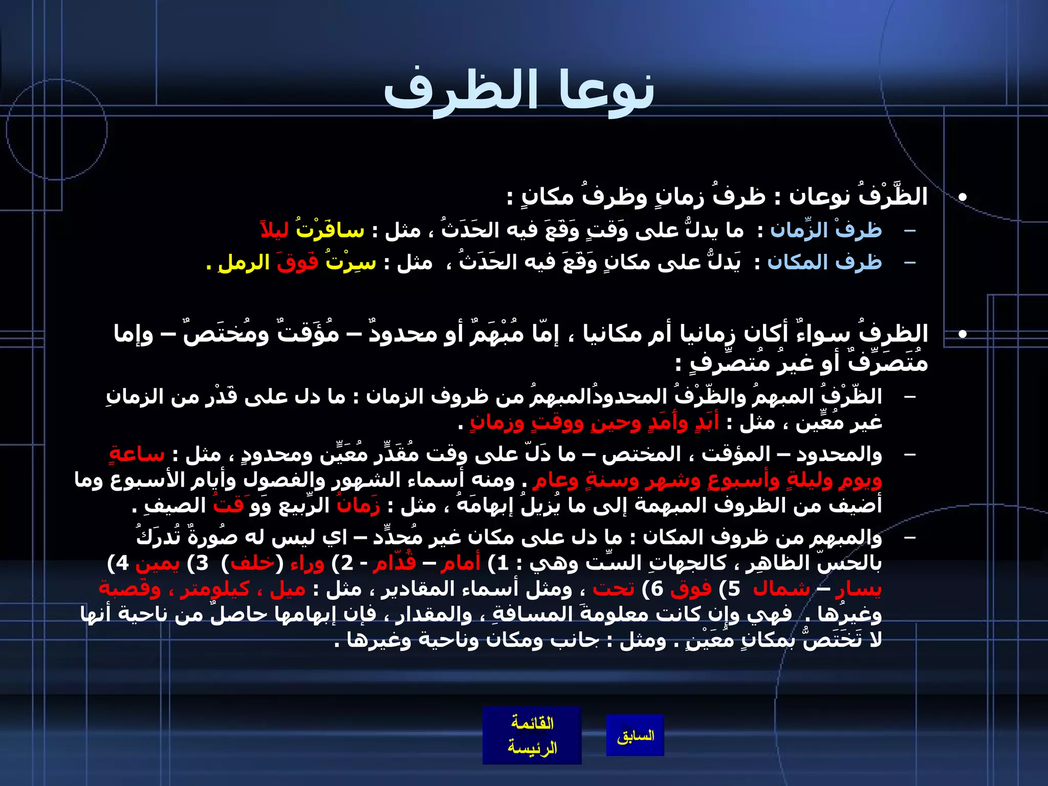 نوعا الظرف الظَّرْفُ نوعان  :  ظرفُ زمانٍ وظرفُ مكانٍ  :  ظرفْ الزّمانِ   :   ما يدلُّ على وَقتٍ وَقَعَ فيه الحَدَثُ ، مثل  :  سافَرْتُ  ليلاً    ظرف المكان   :   يَدلُّ على مكانٍ وَقَعَ فيه الحَدَثُ ،  مثل  :  سِرْتُ  فَوقَ  الرملِ  . الظرفُ سواءٌ أكان زمانيا أم مكانيا ، إمّا مُبْهَمٌ أو محدودٌ – مُؤَقتٌ ومُختَصٌ – وإما مُتَصَرِّفٌ أو غيرُ مُتصّرِفٍ  :   الظّرْفُ المبهمُ والظّرْفُ المحدودُالمبهمُ من ظروف الزمان  :  ما دل على قَدْرٍ من الزمانِ غيرِ مُعّينٍ ، مثل  :  أبَدٍ وأَمَدٍ وحينٍ ووقتٍ وزمانٍ   .  والمحدود – المؤقت ، المختص – ما دَلّ على وقت مُقَدّرٍ مُعَيّنٍ ومحدودٍ ، مثل  :  ساعةٍ ويومٍ وليلةٍ وأسبوعٍ وشهرٍ وسنةٍ وعامٍ   .  ومنه أسماء الشهور والفصول وأيام الأسبوع وما أضيف من الظروف المبهمة إلى ما يُزيلُ إبهامَهُ ، مثل  :  زَمانُ  الرّبيعِ وَو َقتُ  الصيفِ  .  والمبهم من ظروف المكان  :  ما دل على مكان غير مُحدّدٍ – اي ليس له صُورةٌ تُدرَكُ بالحسّ الظاهِر ، كالجهاتِ السّتِ وهي  : 1)  أمام  –  قُدّام   - 2)  وراء   ( خلف )  3)  يمين   4)  يسار  –  شمال    5)  فوق   6)  تحت  ، ومثل أسماء المقادير ، مثل  :  ميل ، كيلومتر ، وقَصبة  وغيرُها  .   فهي وإن كانت معلومةَ المسافةِ ، والمقدارِ ، فإن إبهامها حاصلٌ من ناحية أنها لا تَخَتَصُّ بمكانٍ مُعَيْنٍ  .  ومثل  :  جانب ومكان وناحية وغيرها  . 