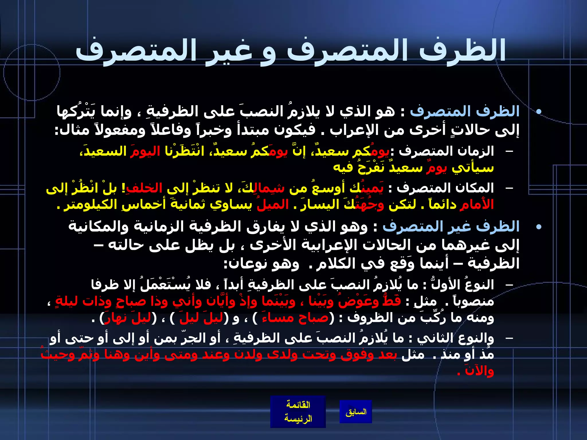 الظرف المتصرف و غير المتصرف الظرف المتصرف   :  هو الذي لا يلازمُ النصبَ على الظرفيةِ ، وإنما يَتْرُكها إلى حالاتٍ أخرى من الإعراب  .  فيكون مبتدأ وخبراً وفاعلاً ومفعولاً مثال :  الزمان المتصرف  : يومُ كم سعيدٌ، إنَّ  يومَ كمُ سعيدٌ، انْتَظَرْنا  اليومَ  السعيدَ، سيأتي  يومٌ  سعيدٌ نَفْرَحُ فيه المكان المتصرف  :  يَمينُ ك أوسعُ من  شِمالِ كَ، لا تنظرْ إلى  الخلفِ !  بلْ انْظُرْ إلى  الأَمامِ  دائماً  .   لتكن  وجُهَتُ كَ اليسارَ  .  الميلُ  يساوي ثمانيةَ أخماسِ الكيلومتر  . الظرف غير المتصرف   :  وهو الذي لا يفارق الظرفية الزمانية والمكانية إلى غيرهما من الحالات الإعرابية الأخرى ، بل يظل على حالته – الظرفية – أينما وَقع في الكلام  .  وهو نوعان : النوعُ الأولُّ  :  ما يُلازِمُ النصبَ على الظرفيةِ أبداً ، فلا يُسْتَعْمَلُ إلا ظرفا منصوباً  .   مثلِ  :  قَطُّ وعَوْضُ وبَيْنا ، وبَيْنَما وإذْ وأيّانَ وأني وذا صباحٍ وذات ليلةٍ  ، ومنه ما رُكِّبَ من الظروف  : ( صباح مساءَ   )  ، و  ( ليلَ ليلَ   )  ،  ( ليلَ نهارَ ) .  والنوع الثاني  :  ما يُلازِمُ النصبَ على الظرفيةِ ، أو الجرّ بمن أو إلى أو حتى أو مُذ أو منذ  .   مثل  بعد وفوق وتحت ولدى ولدن وعند ومتى وأين وهنا وثمّ وحيثُ والآنَ  .  