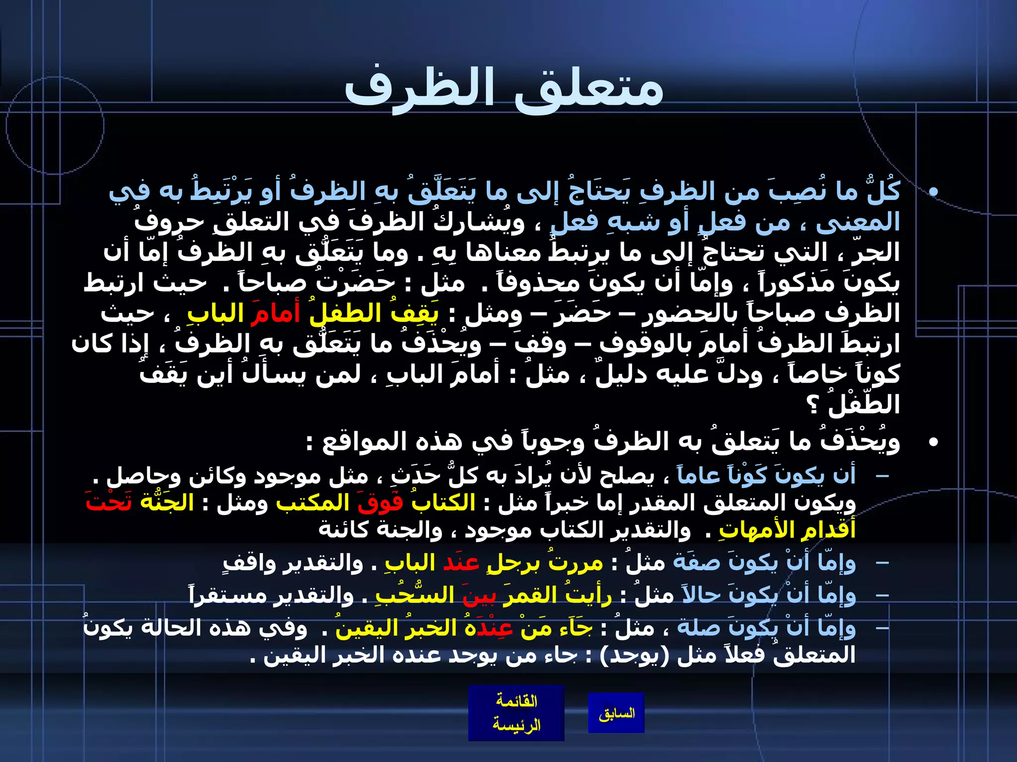 متعلق الظرف كُلُّ ما نُصِبَ من الظرفِ يَحتَاجُ إلى ما يَتَعَلَّقُ بهِ الظرفُ أو يَرْتَبِطُ به في المعنى ، من فعلٍ أو شبهِ فعلٍ  ، ويُشارِكُ الظرفَ في التعلقِ حروفُ الجرّ ، التي تحتاجُ إلى ما يرتبطُ معناها بِهِ  .  وما يَتَعَلّقُ بهِ الظرفُ إمّا أن يكونَ مَذكوراً ، وإمّا أن يكونَ محذوفاً  .   مثل  :  حَضَرْتُ صباحاً  .   حيث ارتبط الظرف صباحاً بالحضور – حَضَرَ – ومثل  :  يَقِفُ الطفلُ  أمامَ  البابِ   ، حيث ارتبطَ الظرفُ أمامَ بالوقوف – وقفَ – ويُحْذَفُ ما يَتَعَلّقُ بهِ الظرفُ ، إذا كان كوناً خاصاً ، ودلَّ عليه دليلٌ ، مثلُ  :  أمامَ البابِ ، لمن يسألُ أين يَقَفُ الطّفْلُ ؟  ويُحْذَفُ ما يَتعلقُ به الظرفُ وجوباً في هذه المواقع  : أن يكونَ كَوْناً عاماً  ، يصلح لأن يُرادَ به كلُّ حَدَثِ ، مثل موجود وكائن وحاصل  .   ويكون المتعلق المقدر إما خبراً مثل  :  الكتابُ  فَوقَ  المكتب  ومثل  :  الجَنّةُ  تَحْتَ  أقدامِ الأمهاتِ   .   والتقدير الكتاب موجود ، والجنة كائنة  وإمّا أنْ يكونَ صفَة  مثلُ  :  مررتُ برجلٍ  عنَد  البابِ   .  والتقدير واقفٍ  وإمّا أنْ يكونَ حالاً  مثلُ  :  رأيتُ القمرَ  بينَ  السُّحُبِ   .  والتقدير مستقراً  وإمّا أنْ يكونَ صلة  ، مثلُ  :  جَاَء مَنْ  عِنْدَ هُ الخبرُ اليقينُ   .   وفي هذه الحالة يكونُ المتعلقُ فعلاً مثل  ( يوجد ) :  جاء من يوجد عنده الخبر اليقين  .   