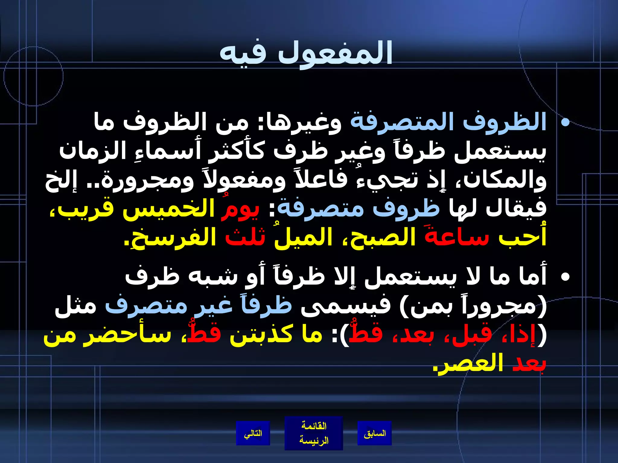 المفعول فيه الظروف المتصرفة  وغيرها :  من الظروف ما يستعمل ظرفاً وغير ظرف كأَكثر أَسماءِ الزمان والمكان، إِذ تجيءُ فاعلاً ومفعولاً ومجرورة ..  إلخ فيقال لها  ظروف متصرفة :  يومُ  الخميس قريب، أُحب  ساعةَ  الصبح، الميلُ  ثلث  الفرسخِ . أَما ما لا يستعمل إِلا ظرفاً أَو شبه ظرف  ( مجروراً بمن )  فيسمى  ظرفاً غير متصرف  مثل  ( إذا، قبل، بعد، قطُّ ):  ما كذبتن  قطُّ ، سأحضر من  بعد  العصر . التالي 