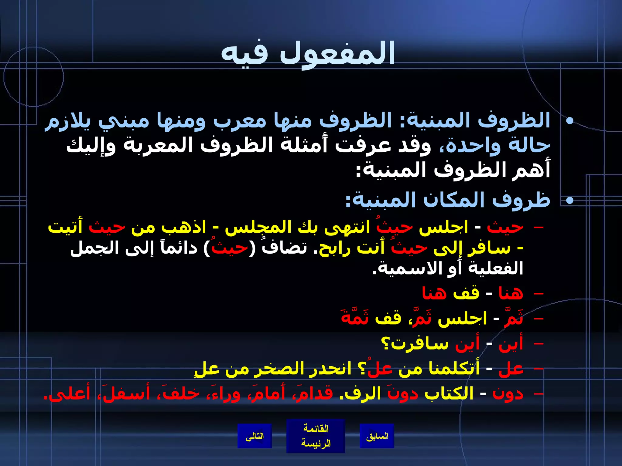 المفعول فيه الظروف المبنية :  الظروف منها معرب ومنها مبني يلازم حالة واحدة،  وقد عرفت أًمثلة الظروف المعربة وإليك أَهم الظروف المبنية : ظروف المكان المبنية :   حيث   -  اجلس  حيثُ  انتهى بك المجلس  -  اذهب من  حيث  أَتيت  -  سافر إلى  حيثُ  أَنت رابح .  تضافُ  ( حيثُ )  دائماً إلى الجمل الفعلية أَو الاسمية . هنا   -  قف  هنا ثَمَّ   -  اجلس  ثَمَّ ، قف  ثَمَّةَ أين   -  أين  سافرت؟ عل   -  أتكلمنا من  علُ ؟ انحدر الصخر من علٍ دون   -  الكتاب  دونَ  الرف .  قدامَ، أَمامَ، وراءَ، خلفَ، أسفلَ، أعلى . التالي 