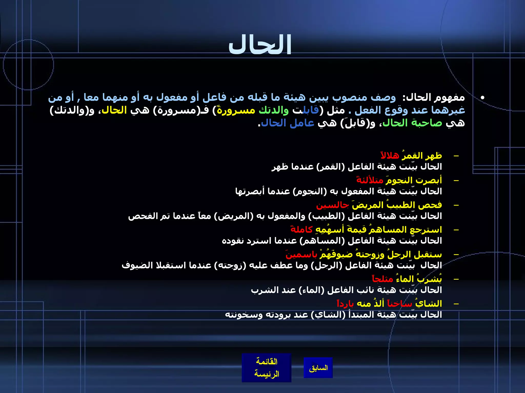الحال مفهوم الحال :   وصف منصوب يبين هيئة ما قبله من فاعل أو مفعول به أو منهما معا  ,  أو من غيرهما عند وقوع الفعل  .  مثل  ( قابل ت  والدتك   مسرورةً )  فـ ( مسرورة )  هي  الحال ، و ( والدتك )  هي  صاحبة الحال ، و ( قابلَ )  هي  عامل الحال . ظهر القمرُ  هلالاً الحال بيّنت هيئة الفاعل  ( القمر )  عندما ظهر  أبصرت النجومَ  متلألئةً الحال بيّنت هيئة المفعول به  ( النجوم )  عندما أبصرتها  فحص الطبيبُ المريضََ  جالسين الحال بيّنت هيئة الفاعل  ( الطبيب )  والمفعول به  ( المريض )  معاً عندما تم الفحص  استرجع المساهمُ قيمةَ أسهُمِهِ  كاملةً   الحال بيّنت هيئة الفاعل  ( المساهم )  عندما استرد نقوده ستقبل الرجلُ وزوجتهُ ضيوفَهُمْ  باسمينَ   الحال  بيّنت هيئة الفاعل  ( الرجل )  وما عطف عليه  ( زوجته )  عندما استقبلا الضيوف يُشربُ الماءُ  مثلجاً الحال بيّنت هيئة نائب الفاعل  ( الماء )  عند الشرب الشايُ  ساخناً  ألذُُ منه  بارداً الحال بيّنت هيئة المبتدأ  ( الشاي )  عند برودته وسخونته  