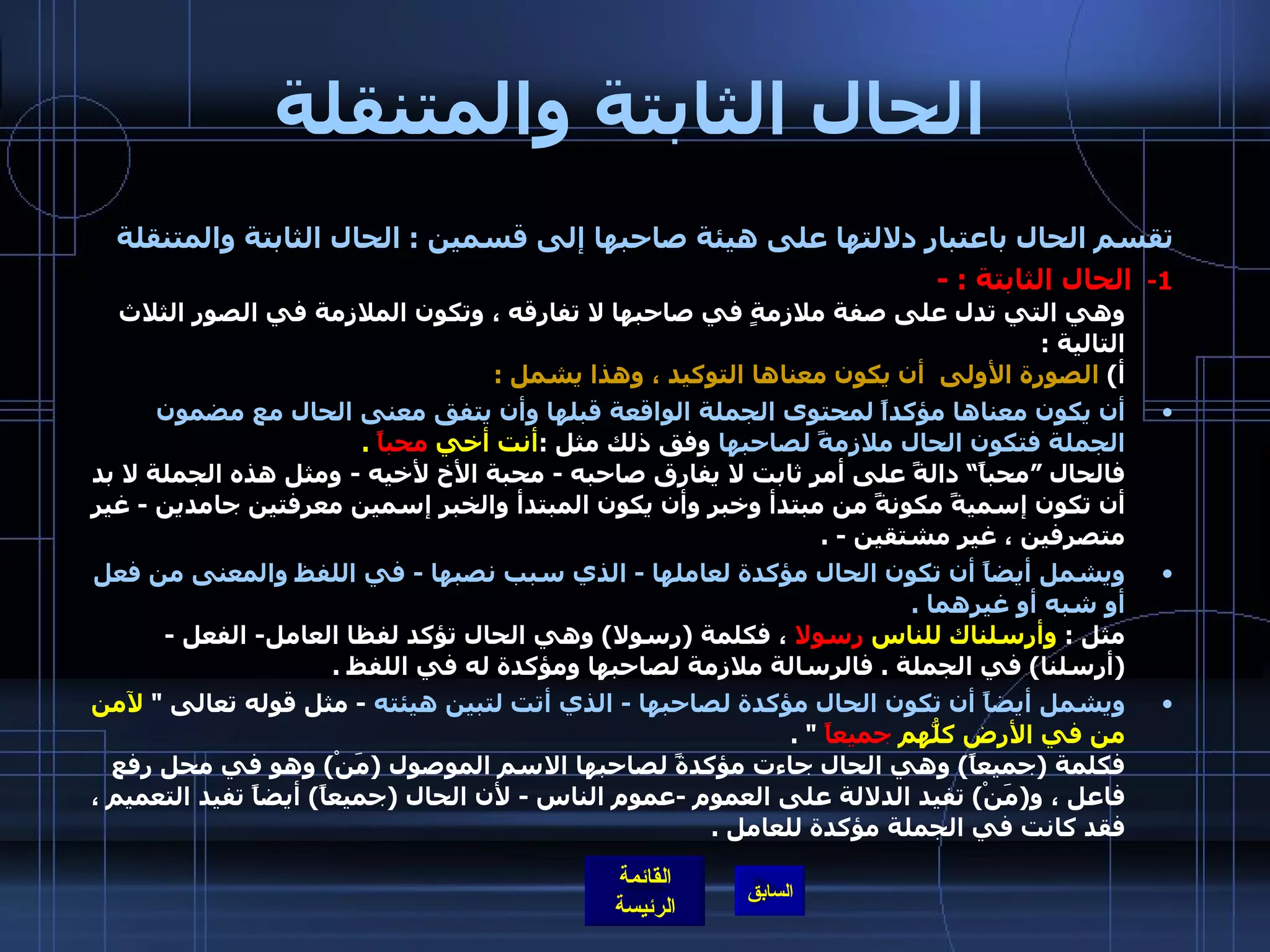 الحال الثابتة والمتنقلة تقسم الحال باعتبار دلالتها على هيئة صاحبها إلى قسمين  :  الحال الثابتة والمتنقلة 1-    الحال الثابتة  : - وهي التي تدل على صفة ملازمةٍ في صاحبها لا تفارقه ، وتكون الملازمة في الصور الثلاث التالية  : أ )  الصورة الأولى  أن يكون معناها التوكيد ، وهذا يشمل  :   أن يكون معناها مؤكداً لمحتوى الجملة الواقعة قبلها وأن يتفق معنى الحال مع مضمون الجملة فتكون الحال ملازمةً لصاحبها  وفق ذلك مثل  : أنت أخي  محباً   . فالحال ”محباً“ دالةً على أمرٍ ثابت لا يفارق صاحبه  -  محبة الأخ لأخيه  -   ومثل هذه الجملة لا بد أن تكون إسميةً مكونةً من مبتدأ وخبر وأن يكون المبتدأ والخبر إسمين معرفتين جامدين  -  غير متصرفين ، غير مشتقين  - . ويشمل أيضاً أن تكون الحال مؤكدة لعاملها  -  الذي سبب نصبها  -  في اللفظ والمعنى من فعل أو شبه أو غيرهما  . مثل  :  وأرسلناك للناس  رسولا  ، فكلمة  ( رسولا )  وهي الحال تؤكد لفظا العامل -  الفعل  - ( أرسلنا )  في الجملة  .  فالرسالة ملازمة لصاحبها ومؤكدة له في اللفظ  .  ويشمل أيضاً أن تكون الحال مؤكدة لصاحبها  -  الذي أتت لتبين هيئته   -  مثل قوله تعالى  &quot;  لآمن من في الأرض كلُّهم  جميعاً   &quot; . فكلمة  ( جميعاً )  وهي الحال جاءت مؤكدةً لصاحبها الاسم الموصول  ( مَنْ )  وهو في محل رفع فاعل ، و ( مَنْ )  تفيد الدلالة على العموم  - عموم الناس  -  لأن الحال  ( جميعاً )  أيضاً تفيد التعميم ، فقد كانت في الجملة مؤكدة للعامل  . 