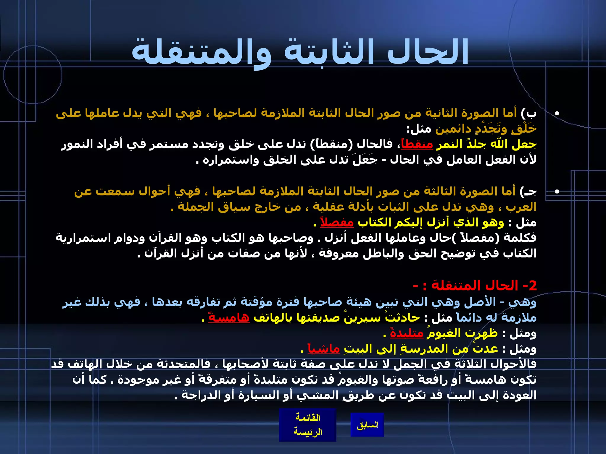 الحال الثابتة والمتنقلة ب )  أما الصورة الثانية من صور الحال الثابتة الملازمة لصاحبها ، فهي التي يدل عاملها على خَلْقٍ وتَجَدُدٍ دائمين  مثل : جعل الله جلدً النمرِ  منقطاً ، فالحال  ( منقطاً )  تدل على خلق وتجدد مستمر في أفراد النمور لأن الفعل العامل في الحال  -  جَعَلَ تدل على الخلق واستمراره  . جـ )  أما الصورة الثالثة من صور الحال الثابتة الملازمة لصاحبها ، فهي أحوال سمعت عن العرب ، وهي تدل على الثبات بأدلة عقلية ، من خارج سياق الجملة  . مثل  :  وهو الذي أنزل إليكم الكتاب  مفصلاً   . فكلمة  ( مفصلاً  ) حال وعاملها الفعل أنزل  .  وصاحبها هو الكتاب وهو القرآن ودوام استمرارية الكتاب في توضيح الحق والباطل معروفة ، لأنها من صفات من أنزل القرآن  . 2-  الحال المتنقلة  : -   وهي  -  الأصل وهي التي تبين هيئة صاحبها فترة مؤقتة ثم تفارقه بعدها ، فهي بذلك غير ملازمة له دائماً  مثل  :  حادثتْ سيرينُ صديقتها بالهاتف  هامسةً   . ومثل  :   ظهرت الغيومُ  متلبدةً   . ومثل  :   عدتُ من المدرسةِ إلى البيتِ  ماشياً   . فالأحوال الثلاثة في الجمل لا تدل على صفة ثابتة لأصحابها ، فالمتحدثة من خلال الهاتف قد تكون هامسةً أو رافعةً صوتها والغيومُ قد تكون متلبدةً أو متفرقةً أو غير موجودة  .  كما أن العودة إلى البيت قد تكون عن طريقِ المشي أو السيارة أو الدراجة  . 