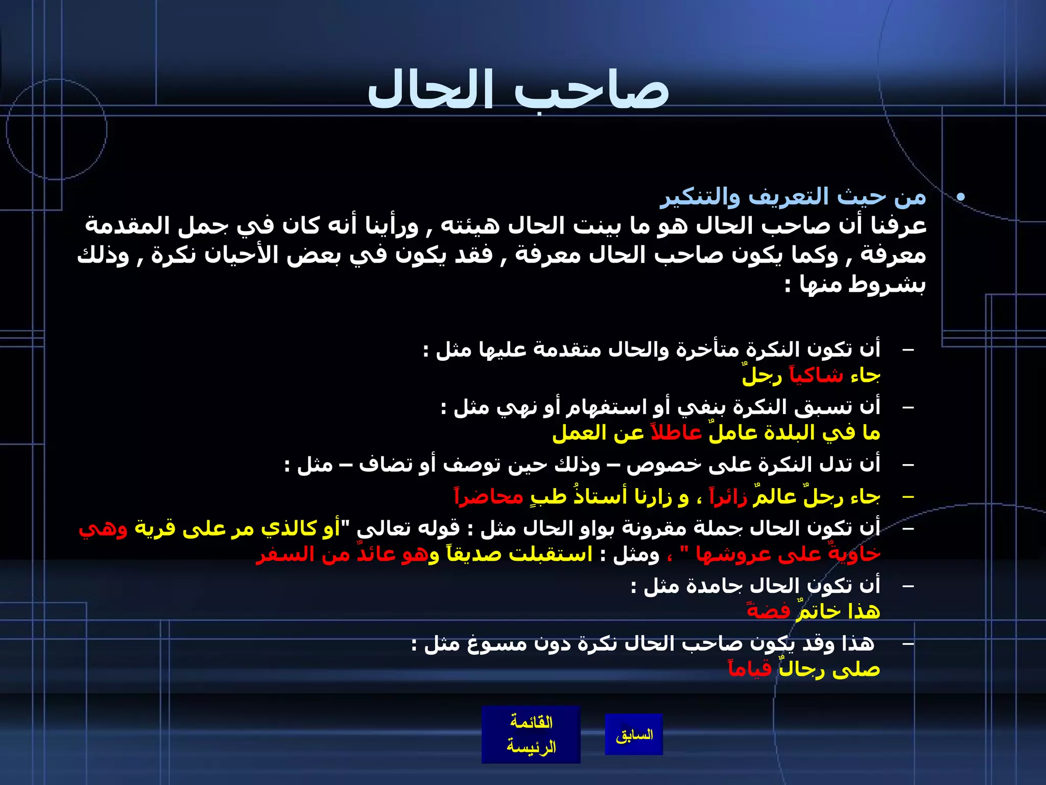 صاحب الحال من حيث التعريف والتنكير   عرفنا أن صاحب الحال هو ما بينت الحال هيئته  ,  ورأينا أنه كان في جمل المقدمة معرفة  ,  وكما يكون صاحب الحال معرفة  ,  فقد يكون في بعض الأحيان نكرة  ,  وذلك بشروط منها  : أن تكون النكرة متأخرة والحال متقدمة عليها مثل  :   جاء  شاكياً  رجلٌ   أن تسبق النكرة بنفي أو استفهام أو نهي مثل  :  ما في البلدة عاملٌ  عاطلاً  عن العمل   أن تدل النكرة على خصوص – وذلك حين توصف أو تضاف – مثل  : جاء رجلٌ عالمٌ  زائراً  ، و زارنا أستاذُ طبٍ  محاضراً   أن تكون الحال جملة مقرونة بواو الحال مثل  :  قوله تعالى  &quot; أو كالذي مر على قرية  وهي خاويةٌ على عروشها  &quot;  ،  ومثل  :  استقبلت صديقاً و هو   عائدٌ من السفر   أن تكون الحال جامدة مثل  :  هذا خاتمٌ  فضةً     هذا وقد يكون صاحب الحال نكرة دون مسوغ مثل  :  صلى رجالٌ  قياماً   