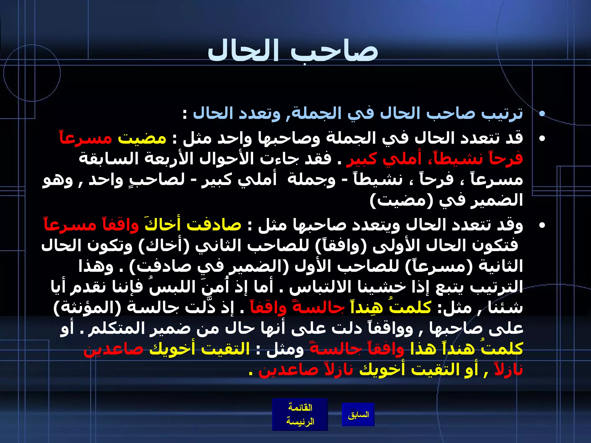 صاحب الحال ترتيب صاحب الحال في الجملة ,  وتعدد الحال   : قد تتعدد الحال في الجملة وصاحبها واحد مثل  :  مضيت  مسرعاً فرحاً نشيطاً، أملي كبير   .  فقد جاءت الأحوال الأربعة السابقة مسرعاً ، فرحاً ، نشيطاً  -  وجملة  أملي كبير  -  لصاحبٍ واحد  ,  وهو الضمير في  ( مضيت )  وقد تتعدد الحال ويتعدد صاحبها مثل  :  صادفت أخاكَ  واقفاً مسرعاً   فتكون الحال الأولى  ( وافقاً )  للصاحب الثاني  ( أخاك )  وتكون الحال الثانية  ( مسرعاً )  للصاحب الأول  ( الضمير في صادفت ) .  وهذا الترتيب يتبع إذا خشينا الالتباس  .  أما إذ أُمنَ اللبسُ فإننا نقدم أيا شئنا  ,  مثل :  كلمتُ هِنداً  جالسةً واقفاً   .  إذ دَّلت جالسة  ( المؤنثة )  على صاحبها  ,  وواقفاً دلت على أنها حال من ضمير المتكلم  .  أو  كلمتُ هنداً هذا  وافقاً جالسةً  ومثل  :  التقيت أخويك  صاعدين نازلاً   ,  أو التقيت أخويك  نازلاً صاعدين   .   