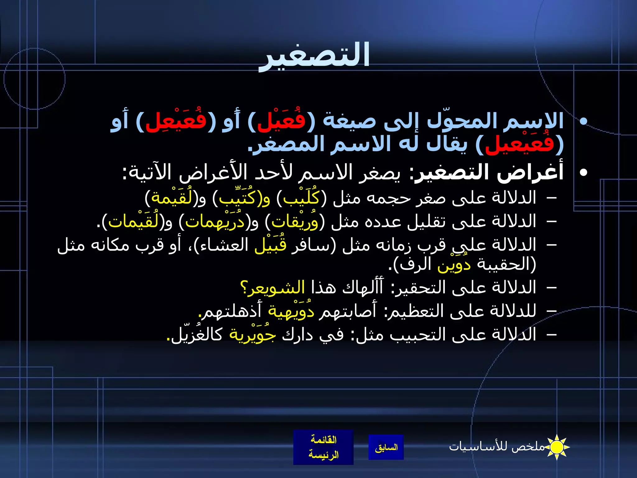 التصغير الاسم المحوّل إلى صيغة  ( فُعَيْل )  أًو  ( فُعَيْعِل )  أَو  ( فُعَيْعيل )  يقال له الاسم المصغر . أغراض التصغير :  يصغر الاسم لأحد الأَغراض الآتية : الدلالة على صغر حجمه مثل  ( كُلَيْب )  و ( كُتَيِّب )  و ( لُقَيْمة ) الدلالة على تقليل عدده مثل  ( وُريْقات )  و ( دُرَيْهمات )  و ( لُقَيْمات ). الدلالة على قرب زمانه مثل  ( سافر  قُبَيْل  العشاء ) ، أو قرب مكانه مثل  ( الحقيبة  دُوَيْن  الرف ). الدلالة على التحقير :  أَأَلهاك   هذا  الشويعر؟ للدلالة على التعظيم :  أَصابتهم  دُوَيْهية  أَذهلتهم . الدلالة على التحبيب مثل :  في دارك  جُوَيْرية  كالغُزيّل . ملخص للأساسيات 