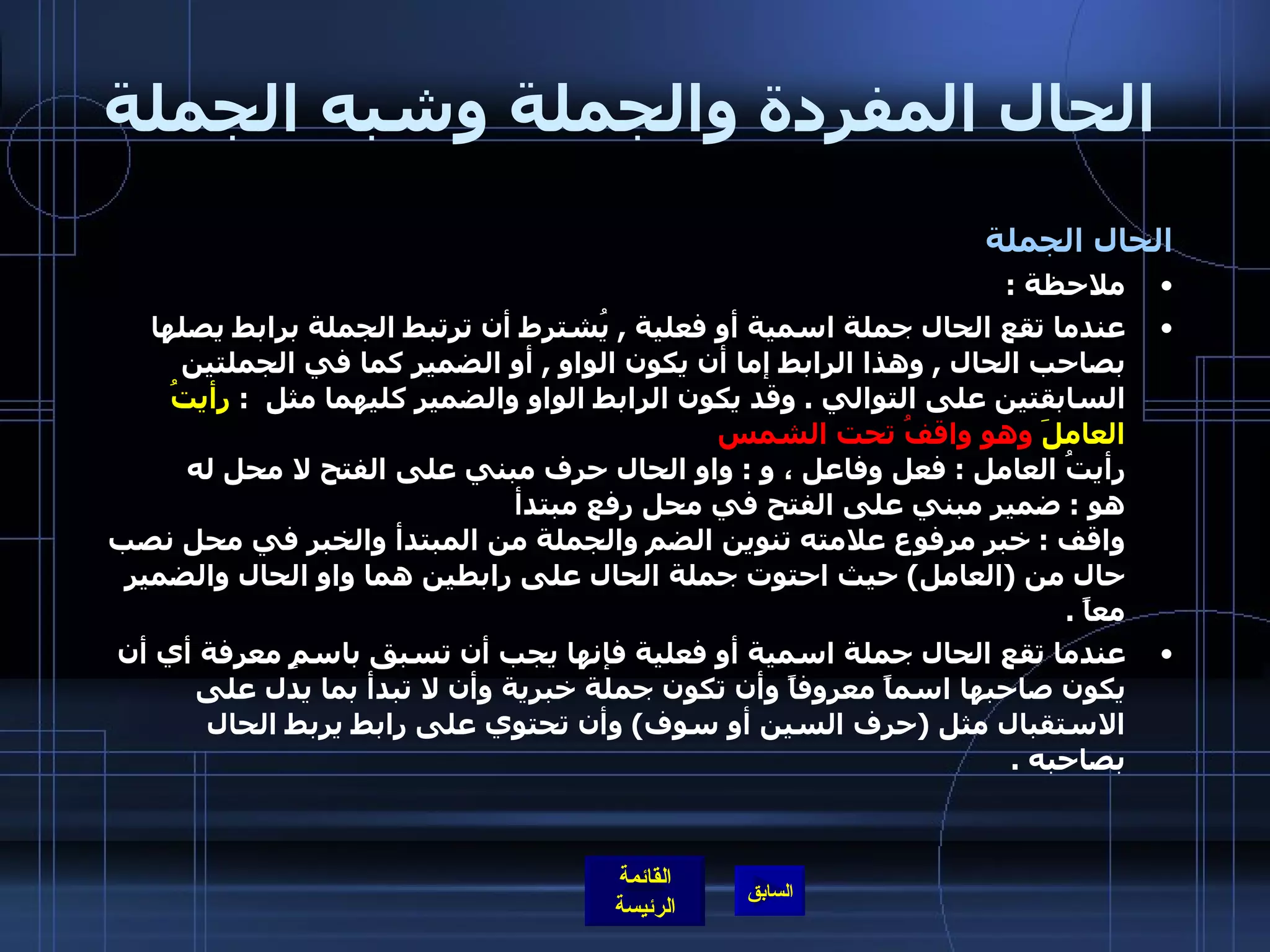 الحال المفردة والجملة وشبه الجملة الحال الجملة ملاحظة  :  عندما تقع الحال جملة اسمية أو فعلية  ,  يُشترط أن ترتبط الجملة برابط يصلها بصاحب الحال  ,  وهذا الرابط إما أن يكون الواو  ,  أو الضمير كما في الجملتين السابقتين على التوالي  .  وقد يكون الرابط الواو والضمير كليهما مثل  :  رأيتُ العاملَ  وهو واقفُ تحت الشمس   رأيتُ العامل  :  فعل وفاعل ، و  :  واو الحال حرف مبني على الفتح لا محل له  هو  :  ضمير مبني على الفتح في محل رفع مبتدأ  واقف  :  خبر مرفوع علامته تنوين الضم والجملة من المبتدأ والخبر في محل نصب حال من  ( العامل )  حيث احتوت جملة الحال على رابطين هما واو الحال والضمير معاً   . عندما تقع الحال جملة اسمية أو فعلية فإنها يجب أن تسبق باسمٍ معرفة أي أن يكون صاحبها اسماً معروفاً وأن تكون جملة خبرية وأن لا تبدأ بما يدل على الاستقبال مثل  ( حرف السين أو سوف )  وأن تحتوي على رابط يربط الحال بصاحبه  . 