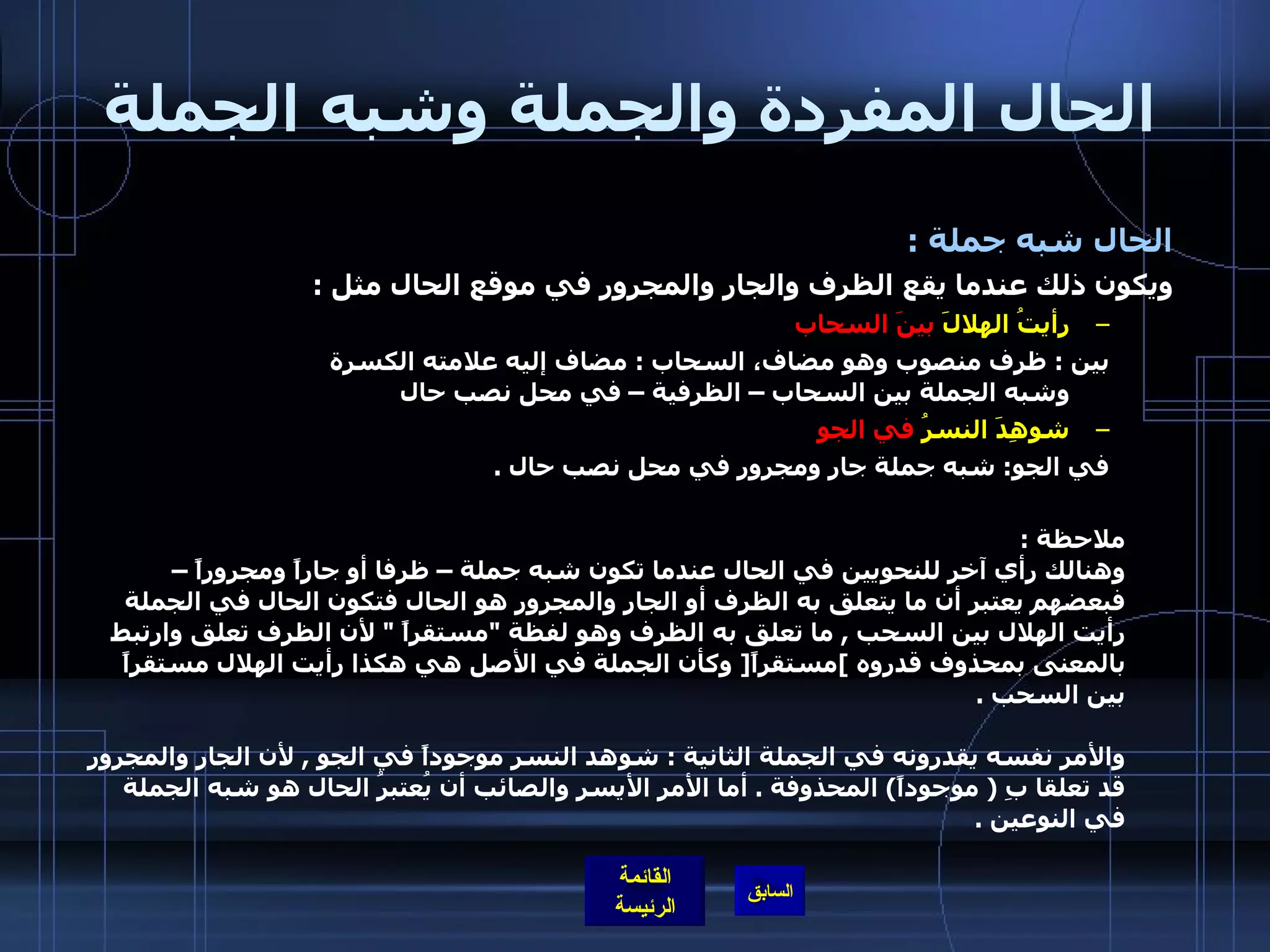 الحال المفردة والجملة وشبه الجملة الحال شبه جملة  :  ويكون ذلك عندما يقع الظرف والجار والمجرور في موقع الحال مثل  :  رأيتُ الهلالَ  بينَ السحاب   بين  :  ظرف منصوب وهو مضاف، السحاب  :  مضاف إليه علامته الكسرة  وشبه الجملة بين السحاب – الظرفية – في محل نصب حال  شوهِدَ النسرُ  في الجو   في الجو :  شبه جملة جار ومجرور في محل نصب حال  . ملاحظة  :  وهنالك رأي آخر للنحويين في الحال عندما تكون شبه جملة – ظرفا أو جاراً ومجروراً – فبعضهم يعتبر أن ما يتعلق به الظرف أو الجار والمجرور هو الحال فتكون الحال في الجملة رأيت الهلال بين السحب  ,  ما تعلق به الظرف وهو لفظة  &quot; مستقراً  &quot;  لأن الظرف تعلق وارتبط بالمعنى بمحذوف قدروه  ] مستقراً [  وكأن الجملة في الأصل هي هكذا رأيت الهلال مستقراً بين السحب  . والأمر نفسه يقدرونه في الجملة الثانية  :  شوهد النسر موجوداً في الجو  ,  لأن الجار والمجرور قد تعلقا بِ  (  موجوداً )  المحذوفة  .  أما الأمر الأيسر والصائب أن يُعتبرُ الحال هو شبه الجملة في النوعين  .   