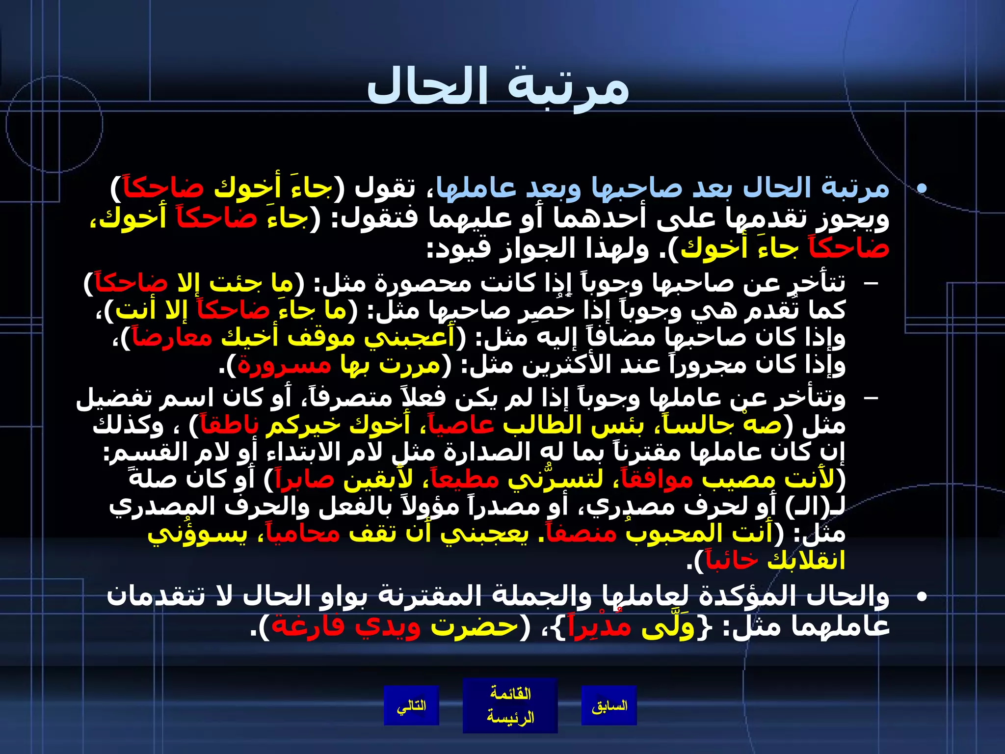 مرتبة الحال مرتبة الحال بعد صاحبها وبعد عاملها ، تقول  ( جاءَ أخوك  ضاحكاً )  ويجوز تقدمها على أحدهما أَو عليهما فتقول : ( جاءَ  ضاحكاً  أَخوك،  ضاحكاً  جاءَ أخوك ).  ولهذا الجواز قيود : تتأَخر عن صاحبها وجوباً إِذا كانت محصورة مثل : ( ما جئت إلا  ضاحكاً )  كما تُقدم هي وجوباً إذا حُصِر صاحبها مثل : ( ما جاءَ  ضاحكاً  إلا أنت ) ، وإذا كان صاحبها مضافاً إليه مثل : ( أَعجبني موقف أخيك  معارضاً ) ، وإذا كان مجروراً عند الأكثرين مثل : ( مررت بها  مسرورة ). وتتأخر عن عاملها وجوباً إذا لم يكن فعلاً متصرفاً، أَو كان اسم تفضيل مثل  ( صهْ جالساً، بئس الطالب  عاصياً ، أَخوك خيركم  ناطقاً )  ، وكذلك إن كان عاملها مقترناً بما له الصدارة مثل لام الابتداء أو لام القسم : ( لأَنت مصيب  موافقاً ، لتسرُّني  مطيعاً ، لأَبقين  صابراً )  أَو كان صلةً لـ ( الـ )  أَو لحرف مصدري، أو مصدراً مؤولاً بالفعل والحرف المصدري مثل : ( أَنت المحبوبُ  منصفاً .  يعجبني أَن تقف  محامياً ، يسوؤُني انقلابك  خائباً ). والحال المؤكدة لعاملها والجملة المقترنة بواو الحال لا تتقدمان عاملهما مثل : { وَلَّى  مُدْبِراً } ،  ( حضرت  ويدي فارغة ). التالي 