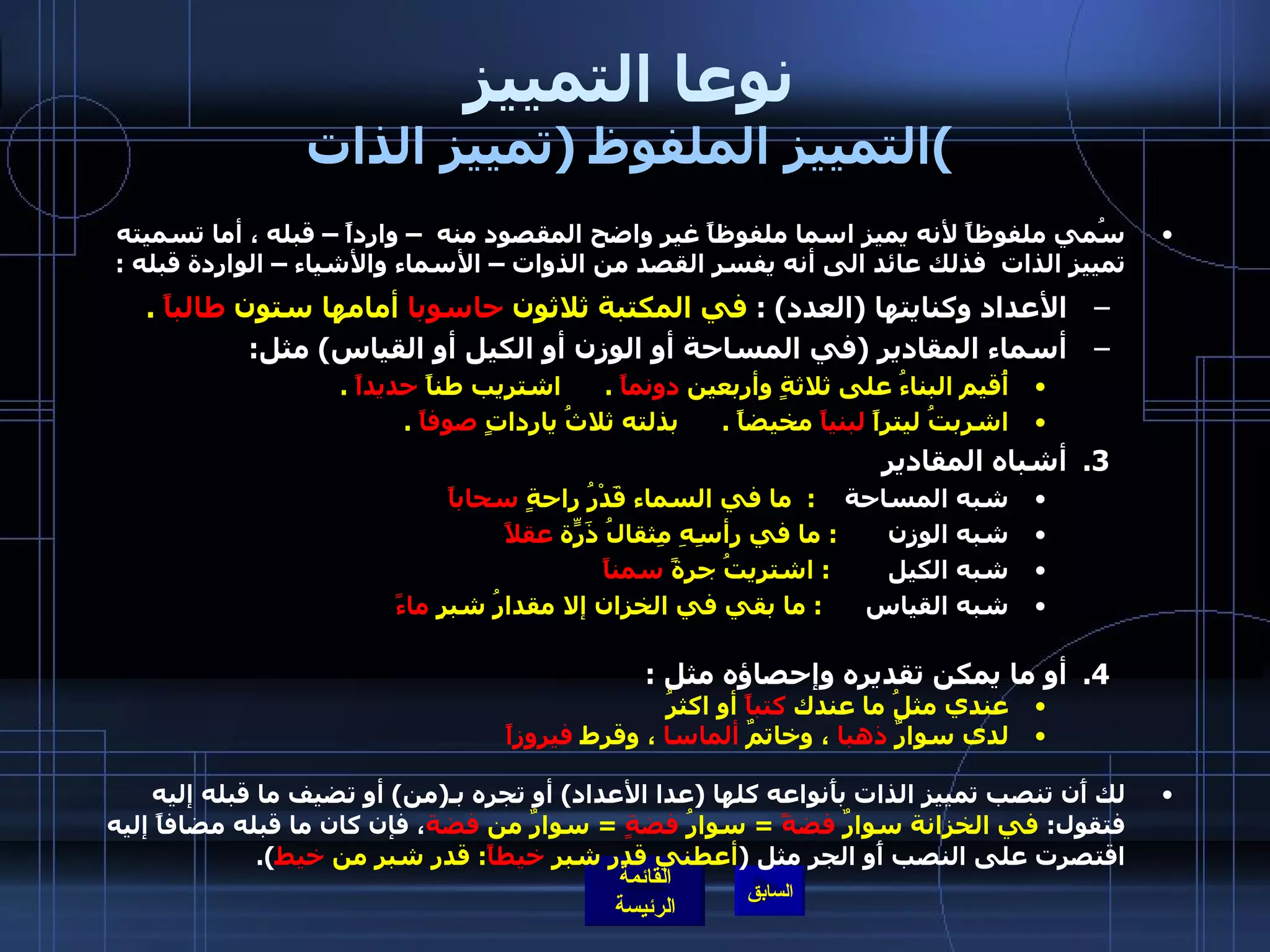 نوعا التمييز التمييز الملفوظ  ( تمييز الذات ) سُمي ملفوظاً لأنه يميز اسما ملفوظاً غير واضح المقصود منه  – وارداً – قبله ، أما تسميته تمييز الذات  فذلك عائد الى أنه يفسر القصد من الذوات – الأسماء والأشياء – الواردة قبله  : الأعداد وكنايتها  ( العدد ) :  في المكتبة ثلاثون  حاسوبا  أمامها ستون  طالباً   . أسماء المقادير  ( في المساحة أو الوزن أو الكيل أو القياس )  مثل : أُقيم البناءُ على ثلاثةٍ وأربعين  دونماً   .       اشتريب طناً  حديداً   .      اشربتُ ليتراً  لبنياً  مخيضاً  .       بذلته ثلاثُ يارداتٍ  صوفاً   .  أشباه المقادير  شبه المساحة      :   ما في السماء قَدْرُ راحةٍ  سحاباً   شبه الوزن         :  ما في رأسِهِ مِثقالُ ذَرّةٍ  عقلاً   شبه الكيل          :  اشتريتُ جرةً  سمناً   شبه القياس        :  ما بقي في الخزان إلا مقدارُ شبرٍ  ماءً أو ما يمكن تقديره وإحصاؤه مثل  :  عندي مثلُ ما عندك  كتباً  أو اكثرُ   لدى سوارٌ  ذهبا  ، وخاتمٌ  ألماسا  ، وقرط  فيروزاً   لك أَن تنصب تمييز الذات بأَنواعه كلها  ( عدا الأعداد )  أو تجره بـ ( من )  أو تضيف ما قبله إليه فتقول :  في الخزانة سوارٌ  فضةً   =  سوارُ  فضةٍ   =  سوارٌ من  فضة ، فإن كان ما قبله مضافاً إليه اقتصرت على النصب أَو الجر مثل  ( أعطني قدر شبر  خيطاً :  قدر شبر من  خيط ).   