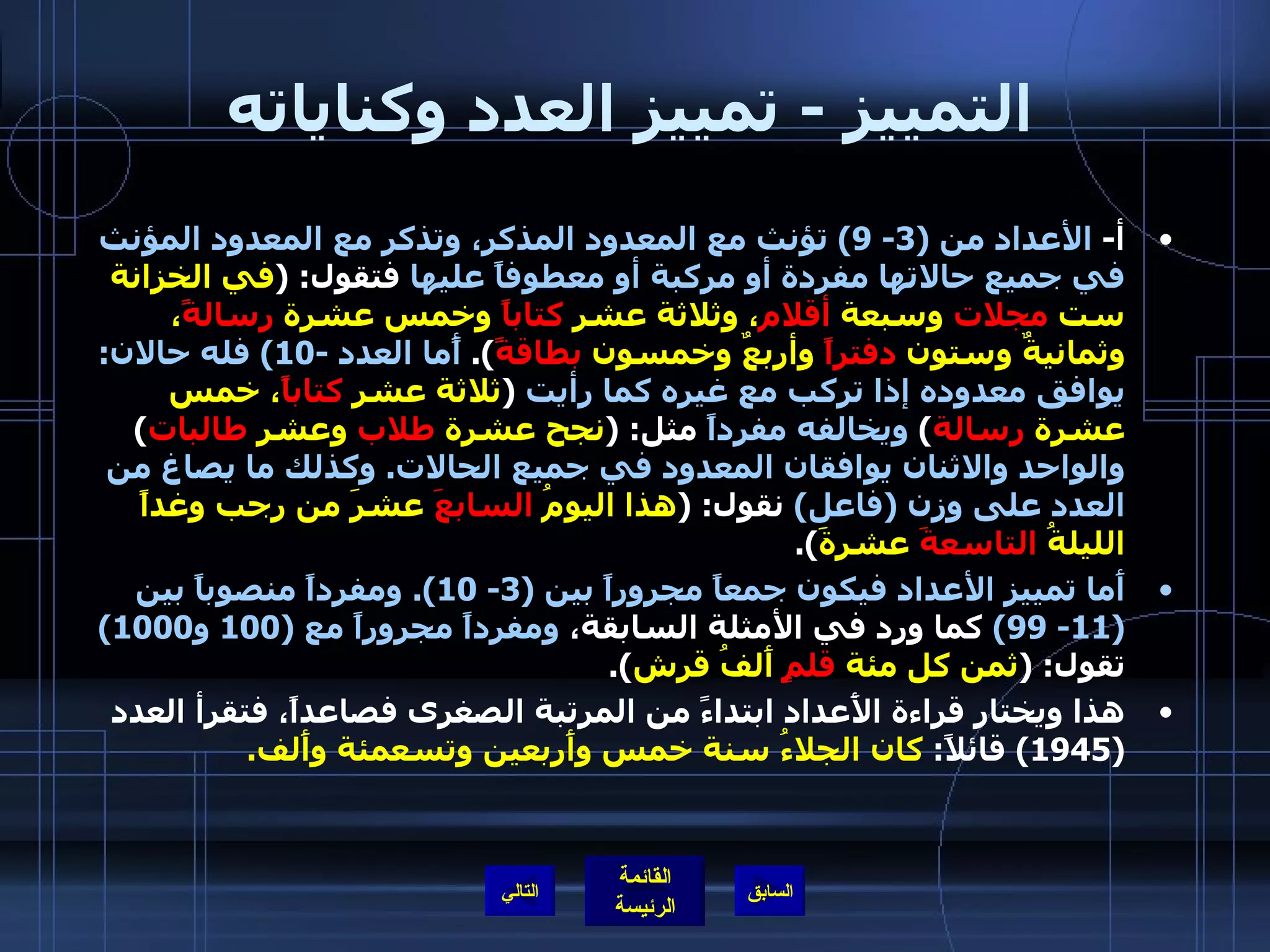 التمييز  -  تمييز العدد وكناياته أ -  الأعداد من  (3- 9)  تؤنث مع المعدود المذكر، وتذكر مع المعدود المؤنث في جميع حالاتها مفردة أو مركبة أو معطوفاً عليها  فتقول : ( في الخزانة ست  مجلات  وسبعة  أقلام ، وثلاثة عشر  كتاباً  وخمس عشرة  رسالةً ، وثمانيةٌ وستون  دفتراً  وأربعٌ وخمسون  بطاقةً ).  أًما العدد  -10)  فله حالان :  يوافق معدوده إذا تركب مع غيره كما رأيت   ( ثلاثة عشر  كتاباً ، خمس عشرة  رسالة )  ويخالفه مفرداً  مثل : ( نجح عشرة  طلاب  وعشر  طالبات )  والواحد والاثنان يوافقان المعدود في جميع الحالات .  وكذلك ما يصاغ من العدد على وزن  ( فاعل )   نقول : ( هذا اليومُ  السابعَ  عشرَ من رجب وغداً الليلةُ  التاسعةَ  عشرةَ ). أَما تمييز الأعداد فيكون جمعاً مجروراً بين  (3- 10).  ومفرداً منصوباً بين  (11- 99)   كما ورد في الأمثلة السابقة،   ومفرداً مجروراً مع  (100  و 1000)   تقول : ( ثمن كل مئة  قلمٍ  أَلفُ قرش ). هذا ويختار قراءة الأَعداد ابتداءً من المرتبة الصغرى فصاعداً، فتقرأ العدد  (1945)  قائلاً :  كان الجلاءُ سنة خمس وأَربعين وتسعمئة وأَلف . التالي 