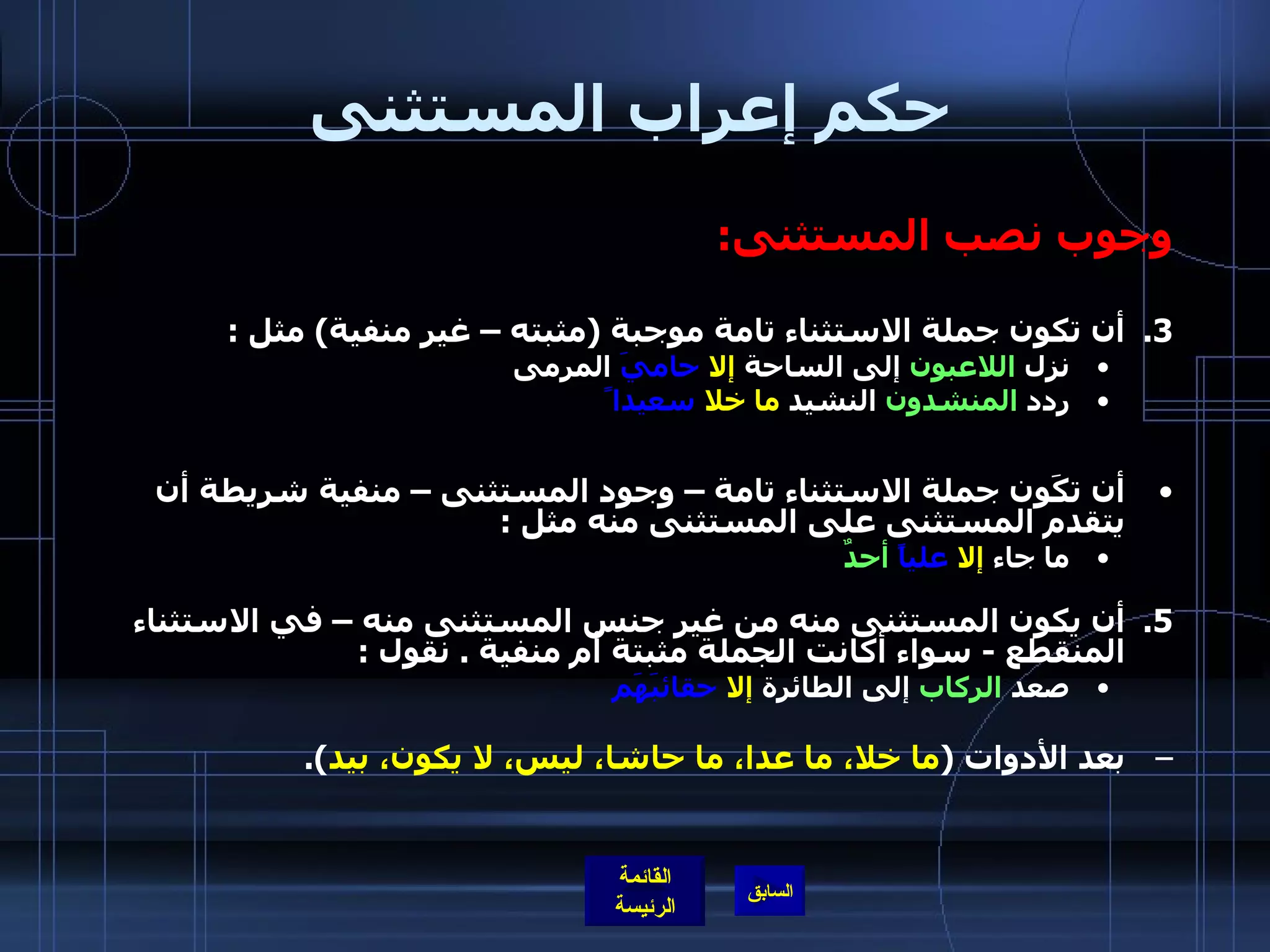 حكم إعراب المستثنى وجوب نصب المستثنى : أن تكون جملة الاستثناء تامة موجبة  ( مثبته – غير منفية )  مثل  : نزل  اللاعبون  إلى الساحة  إلا   حاميَ  المرمى ردد  المنشدون  النشيد  ما خلا   سعيدا ً   أن تكَون جملة الاستثناء تامة – وجود المستثنى – منفية شريطة أن يتقدم المستثنى على المستثنى منه مثل  :   ما جاء  إلا   علياً   أحدٌ أن يكون المستثنى منه من غير جنس المستثنى منه – في الاستثناء المنقطع  -  سواء أكانت الجملة مثبتة أم منفية  .  نقول  : صعد  الركاب  إلى الطائرة  إلا   حقائبَهَم بعد الأدوات  ( ما خلا، ما عدا، ما حاشا، ليس، لا يكون، بيد ). 