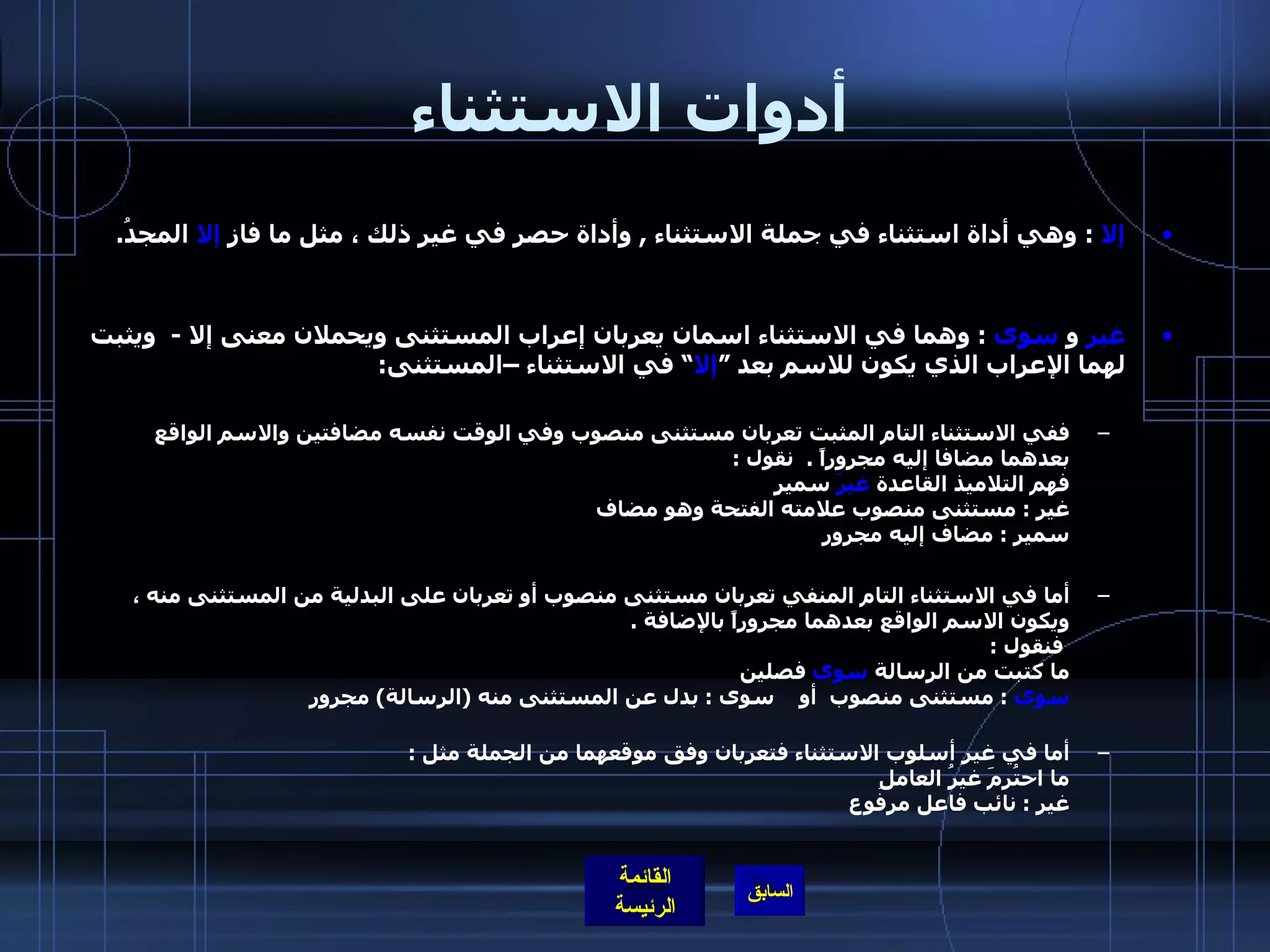 أدوات الاستثناء إلا   :  وهي أداة استثناء في جملة الاستثناء  ,  وأداة حصر في غير ذلك ، مثل ما فاز  إلا  المجدُ .  غير  و   سوى   :  وهما في الاستثناء اسمان يعربان إعراب المستثنى ويحملان معنى إلا  -   ويثبت لهما الإعراب الذي يكون للاسم بعد ” إلا “ في الاستثناء –المستثنى : ففي الاستثناء التام المثبت تعربان مستثنى منصوب وفي الوقت نفسه مضافتين والاسم الواقع بعدهما مضافا إليه مجروراً  .   نقول  :  فهم التلاميذ القاعدة  غيرَ  سميرٍ  غير  :  مستثنى منصوب علامته الفتحة وهو مضاف سمير  :  مضاف إليه مجرور  أما في الاستثناء التام المنفي تعربان مستثنى منصوب أو تعربان على البدلية من المستثنى منه ، ويكون الاسم الواقع بعدهما مجروراً بالإضافة  .   فنقول  :  ما كتبت من الرسالة  سوى  فصلين سوى   :  مستثنى منصوب  أو  سوى  :  بدل عن المستثنى منه  ( الرسالة )  مجرور أما في غير أسلوب الاستثناء فتعربان وفق موقعهما من الجملة مثل  : ما احتُرمَ غيرُ العاملِ غير  :  نائب فاعل مرفوع 