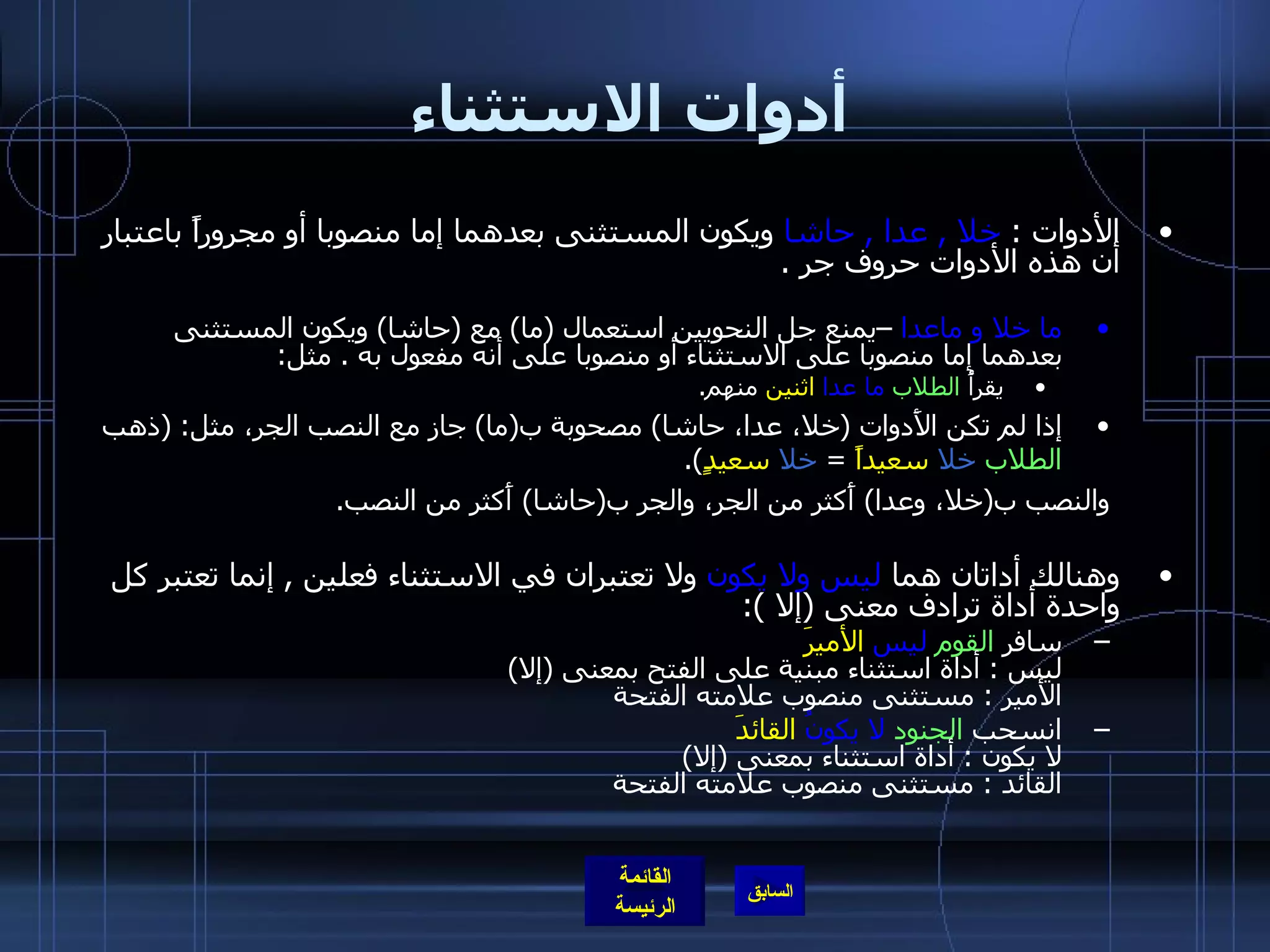 أدوات الاستثناء الأدوات  :  خلا  ,  عدا  ,  حاشا  ويكون المستثنى بعدهما إما منصوبا أو مجروراً باعتبار أن هذه الأدوات حروف جر  . ما خلا و ماعدا  –يمنع جل النحويين استعمال  ( ما )  مع  ( حاشا )  ويكون المستثنى بعدهما إما منصوبا على الاستثناء أو منصوبا على أنه مفعول به  .  مثل : يقرأُ  الطلاب   ما عدا   اثنين  منهم . إذا لم تكن الأَدوات  ( خلا، عدا، حاشا )  مصحوبة ب ( ما )  جاز مع النصب الجر، مثل : ( ذهب  الطلاب   خلا   سعيداً   =  خلا   سعيدٍ ). والنصب ب ( خلا، وعدا )  أَكثر من الجر، والجر ب ( حاشا )  أَكثر من النصب . وهنالك أداتان هما  ليس ولا يكون  ولا تعتبران في الاستثناء فعلين  ,  إنما تعتبر كل واحدة أداة ترادف معنى  ( إلا  ): سافر  القوم   ليس   الأميرَ ليس  :  أداة استثناء مبنية على الفتح بمعنى  ( إلا )  الأمير  :  مستثنى منصوب علامته الفتحة  انسحب  الجنود   لا   يكونُ   القائدَ لا يكون  :  أداة استثناء بمعنى  ( إلا ) القائد  :  مستثنى منصوب علامته الفتحة  