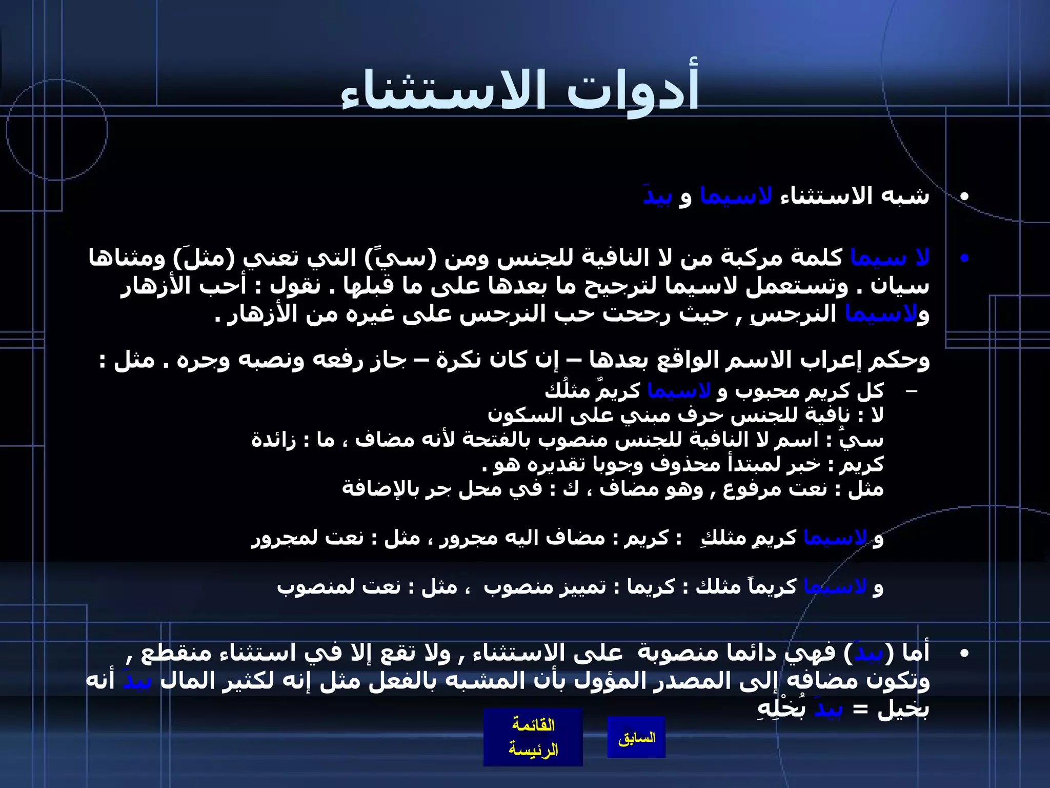 أدوات الاستثناء شبه الاستثناء  لاسيما  و  بيدَ لا سيما  كلمة مركبة من لا النافية للجنس ومن  ( سيًَ )  التي تعني  ( مثلَ )  ومثناها سيان  .  وتستعمل لاسيما لترجيح ما بعدها على ما قبلها  .  نقول  :  أحب الأزهار و لاسيما  النرجسِ  ,  حيث رجحت حب النرجس على غيره من الأزهار  . وحكم إعراب الاسم الواقع بعدها – إن كان نكرة – جاز رفعه ونصبه وجره  .  مثل  : كل كريم محبوب و  لاسيما  كريمٌ مثلُك  لا  :  نافية للجنس حرف مبني على السكون  سيَُ  :  اسم لا النافية للجنس منصوب بالفتحة لأنه مضاف ، ما  :  زائدة  كريم  :  خبر لمبتدأ محذوف وجوبا تقديره هو  .  مثل  :  نعت مرفوع  ,  وهو مضاف ، ك  :  في محل جر بالإضافة  و  لاسيما  كريمٍ مثلكِ    :  كريم  :  مضاف اليه مجرور ، مثل  :  نعت لمجرور  و  لاسيما  كريماً مثلك  :  كريما  :  تمييز منصوب  ، مثل  :  نعت لمنصوب  أما  ( بيدَ )  فهي دائما منصوبة  على الاستثناء  ,  ولا تقع إلا في استثناء منقطع  ,  وتكون مضافه إلى المصدر المؤول بأن المشبه بالفعل مثل إنه لكثير المال  بيدَ  أنه بخيل  =  بيدَ  بُخْلِهِ  