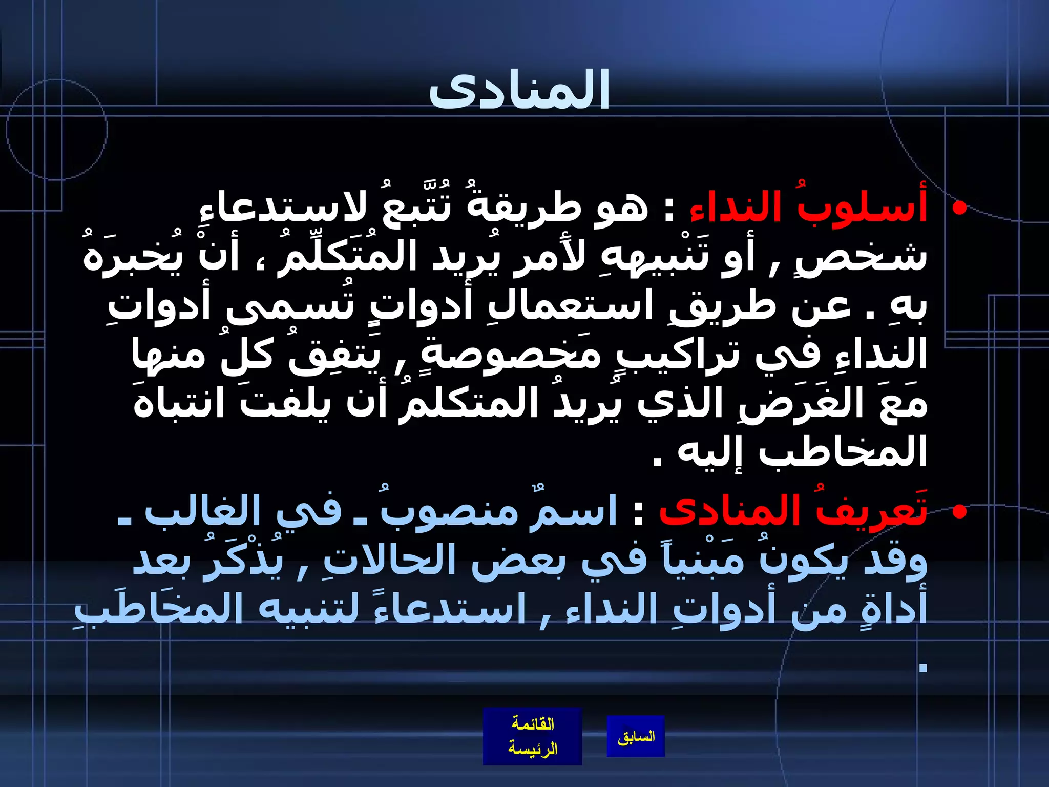 المنادى أسلوبُ النداء   :  هو طريقةُ تُتَّبعُ لاستدعاءِ شخصٍ  ,  أو تَنْبيههِ لأًمر يُريد المُتَكلِّمُ ، أنْ يُخبرَهُ بهِ  .  عن طريقِ استعمالِ أدواتٍِ تُسمى أدواتِ النداءِ في تراكيبٍ مَخصوصةٍ  ,  يَتفِقُ كلُ منها  مَعَ الغَرَضِ الذي يُريدُ المتكلمُ أن يلفتَ انتباهَ المخاطب إليه  . تَعريفُ المنادى   :  اسمٌ منصوبُ ـ في الغالب ـ وقد يكونُ مَبْنياً في بعض الحالاتِ  ,  يُذْكَرُ بعد أداةٍ من أدواتِ النداء  ,  استدعاءً لتنبيه المخَاطَبِ  . 