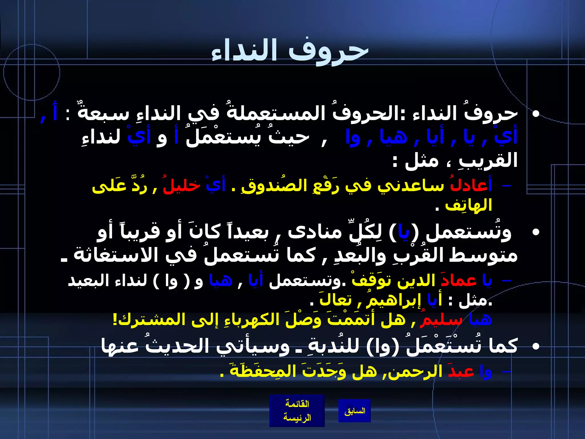 حروف النداء حروفُ النداء  : الحروفُ المستعملةُ في النداءِ سبعةٌ  :  أََ  ,  أيْ  ,  يا  ,  أيا  ,  هيا  ,  وا     ,   حيثُ يُستعْمَلُ  أ  و  أيْ  لنداءِ القريبِ ، مثل  : أ عادلُ  ساعدني في رَفْعِ الصُندوقِ  .  أيْ   خليلُ   ,  رُدَّ عَلى الهاتِف   .     وتُستعمل  ( يا )  لِكُلِّ منادى  ,  بعيداً كانَ أو قريباً أو متوسط القُرْبِ والبُعدِ  ,  كما تُستعملُ في الاستغاثة ـ  يا   عمادَ  الدين توَقفْ   . وتستعمل  أيا   ,  هيا  و  (  وا  )  لنداء البعيد  . مثل  :  أ يا  إبراهيمُ  ,  تعالَ   . هيا   سليمُ   ,  هل أتمَمْتَ وَصْلَ الكهرباءِ إلى المشترك !    كما تُسْتَعْمَلُ  ( وا )  للنُدبةِ ـ وسيأتي الحديثُ عنها  وا   عبدَ  الرحمن ,  هل وَجَدَتَ المِحفَظَةَ  . 