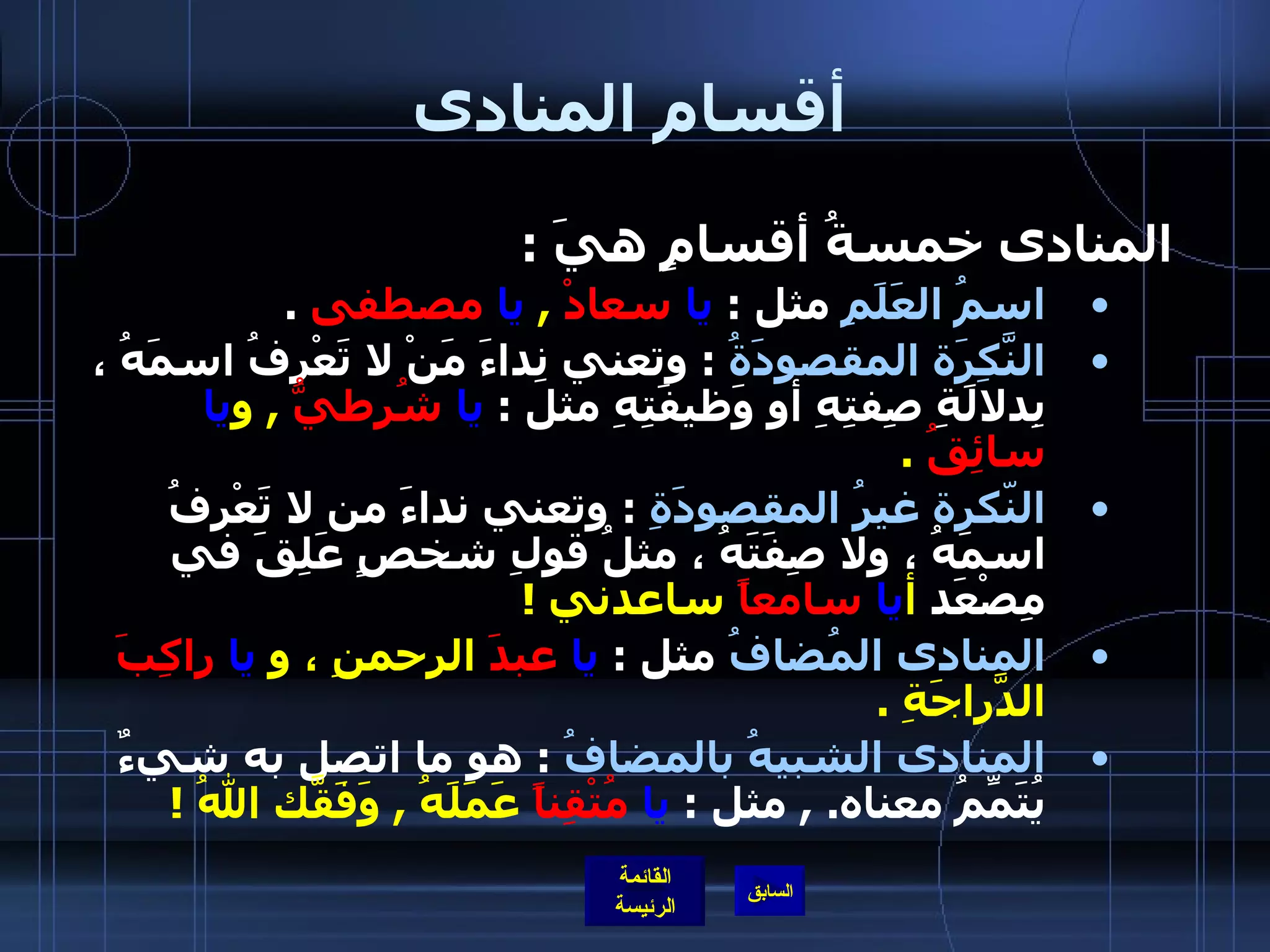 أقسام المنادى المنادى خمسةُ أقسامٍ هيَ  : اسمُ العَلَمِ  مثل  :  يا   سعادْ   ,  يا   مصطفى   . النَّكِرَة المقصودَةُ   :  وتعني نِداءَ مَنْ لا تَعْرِفُ اسمَهُ ، بِدلالَةِ صِفتِهِ أو وَظيفَتِهِ مثل  :  يا   شُرطيُّ   ,  و يا   سائِقُ   . النّكرة غيرُ المقصودَةِ   :  وتعني نداءَ من لا تَعْرِفُ اسمَهُ ، ولا صِفَتَهُ ، مثلُ قولِ شخصٍ عَلِقَ في مِصْعَد  أ يا  سامعاً  ساعدني  !   المنادى المُضافُ  مثل  :  يا   عبدَ  الرحمنِ ، و  يا   راكِبَ  الدَّراجَةِ  . المنادى الشبيهُ بالمضافُ   :  هو ما اتصل به شيءٌ يُتَمِّمُ معناه .   ,  مثل  :  يا   مُتْقِناً  عَمَلَهُ  ,  وَفَقّكَ اللهُ  ! 