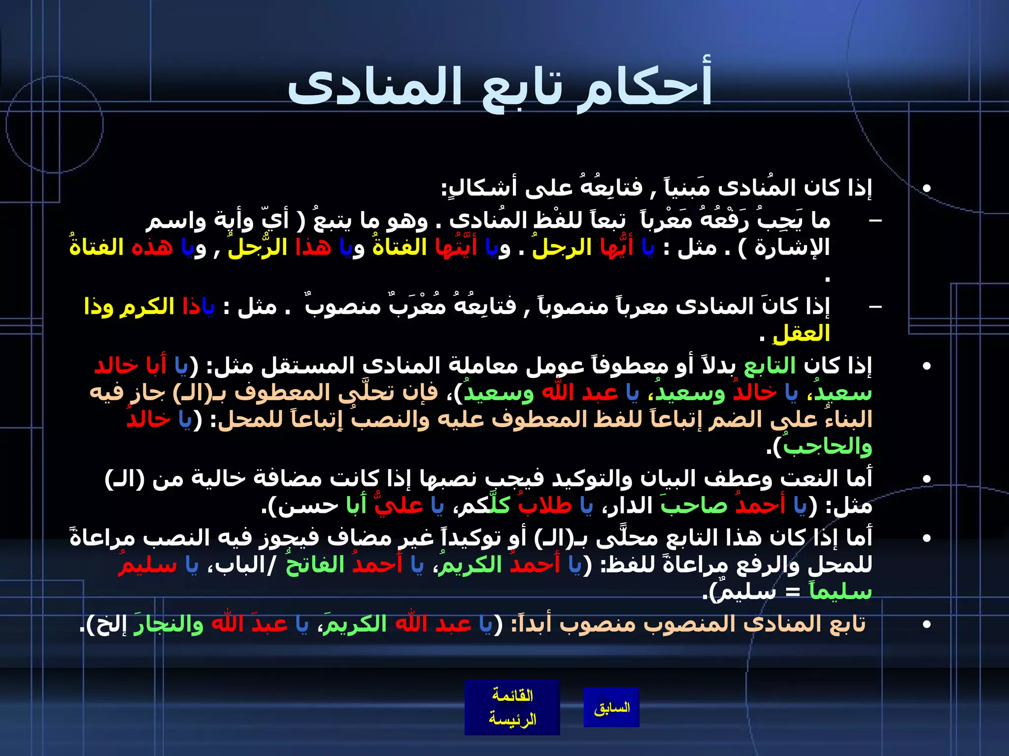 أحكام تابع المنادى إذا كان المُنادى مَبنياً  ,  فتابِعُهُ على أشكالٍ :  ما يَجِبُ رَفْعُهُ مَعْرباً  تبعاً للفْظ المُنادى  .  وهو ما يتبعُ  (  أيّ وأية واسم الإشارة  ) .  مثل  :  يا   أيُّها   الرجلُ   .  و يا   أيَّتُها   الفتاةُ  و يا   هذا   الرّجُلُ   ,  و يا   هذه   الفتاةُ   . إذا كانَ المنادى معرباً منصوباً  ,  فتابِعُهُ مُعْرَبٌ منصوبٌ   .  مثل  :  يا ذا   الكرمِ وذا العقلِ   .  إذا كان   التابع   بدلاً أو معطوفاً عومل معاملة المنادى المستقل مثل : ( يا   أَبا خالد   سعيدُ ،  يا   خالدُ   وسعيدُ ،  يا   عبد   الله   وسعيدُ ) ،  فإن تحلَّى   المعطوف بـ ( الـ )  جاز فيه البناءُ على الضم إتباعاً للفظ المعطوف عليه والنصبُ إِتباعاً للمحل : ( يا   خالدُ   والحاجبُ ). أَما النعت وعطف البيان والتوكيد فيجب نصبها إذا كانت مضافة خالية من  ( الـ )  مثل : ( يا   أحمدُ   صاحبَ  الدار،  يا   طلابُ   كلَّ كم،  يا   عليُّ   أَبا  حسن ). أَما إذا كان هذا التابع محلّىً بـ ( الـ )  أو توكيداً غير مضاف فيجوز فيه النصب مراعاةً للمحل والرفع مراعاةً للفظ : ( يا   أَحمدُ   الكريمُ ،  يا   أَحمدُ   الفاتحُ   / الباب،  يا   سليمُ   سليماً   =  سليمٌ ). تابع المنادى المنصوب منصوب أبداً :  ( يا   عبد الله   الكريمَ ،  يا   عبدَ الله   والنجارَ  إلخ ). 