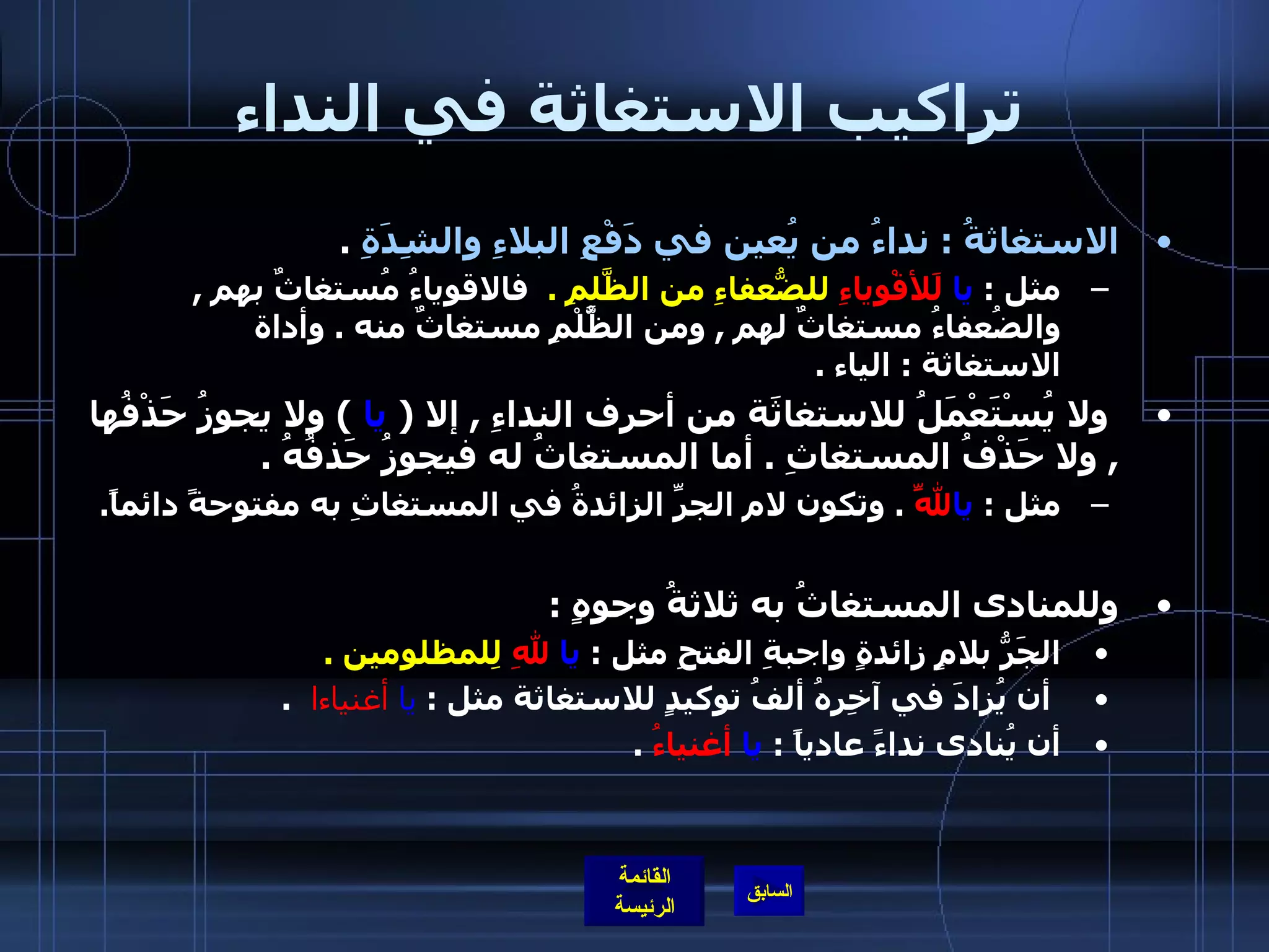 تراكيب الاستغاثة في النداء الاستغاثةُ  :  نداءُ من يُعين في دَفْعِ البلاءِ والشِدَةِ   .  مثل  :  يا   لَلأقْوِياءِ  للضُّعفاءِ من الظَّلمِ  .  فالاقوياءُ مُستغاثٌ بهم  ,  والضُعفاءُ مستغاثٌ لهم  ,  ومن الظَُّلْمِ مستغاثٌ منه  .  وأداة الاستغاثة  :  الياء  .   ولا يُسْتَعْمَلُ للاستغاثَة من أحرف النداءِ  ,  إلا  (   يا   )  ولا يجوزُ حَذْفُها  ,  ولا حَذْفُ المستغاثِ  .  أما المستغاثُ له فيجوزُ حَذفُهُ  .  مثل  :  يا لَلّهِ   .  وتكون لام الجرِّ الزائدةُ في المستغاثِ به مفتوحةً دائماً . وللمنادى المستغاثُ به ثلاثةُ وجوهٍ  :    الجَرُّ بلامٍ زائدةٍ واجبةِ الفتحِ مثل  :  يا   للهِ   لِلمظلومين  .   أن يُزادَ في آخِرِهُ ألفُ توكيدٍ للاستغاثة مثل  :  يا   أغنياءا    . أن يُنادى نداءً عادياً  :  يا   أغنياءُ   . 