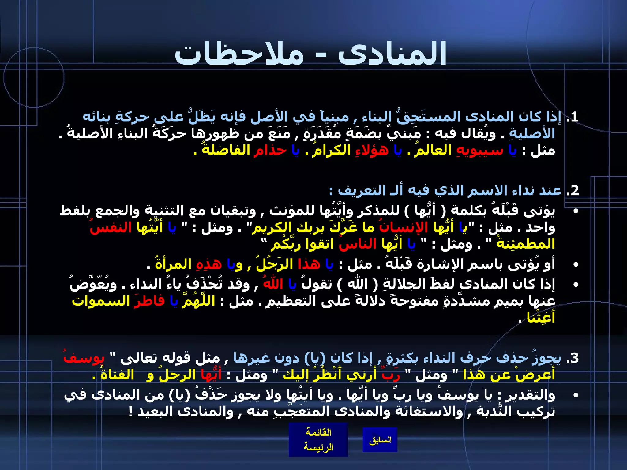 المنادى  -  ملاحظات 1.  إذا كان المنادى المستَحِقُّ البناء  ,  مبنياً في الأصل فإنه يَظَلُّ على حركةِ بنائه الأصليةِ   .  ويُقال فيه  :  مَبنيٌ بضَمَةٍ مُقَدَرَةٍ  ,  مَنَعَ من ظهورِها حرَكَةُ البناءِ الأصليةُ  .  مثل  :  يا   سيبويهِ  العالمُ  .  يا   هؤلاءِ  الكرامُ  .  يا   حذام  الفاضلةُ  . 2.  عند نداء الاسم الذي فيه ألـ التعريف  :  يؤتى قَبْلَهُ بكلمة  (  أيُّها  )  للمذكر وأيَّتُها للمؤنث  ,  وتبقيان مع التثنية والجمع بلفظ واحد  .  مثل  : &quot; ي ا  أيُّها  الإنسانُ  ما غَرَّكَ بربك الكريم &quot; .  ومثل  : &quot;   يا  أيَّتُها  النفسُ  المطمئِنةُ   &quot; .  ومثل  : &quot;  يا  أيُّها  الناسُ  اتقوا ربَّكُم  ” أو يُؤتى باسم الإشارة قَبْلَهُ  .  مثل  :  يا   هذا  الرَجُلُ  ,  و يا  هذِهِ  المرأةُ   . إذا كان المنادى لفظَ الجلالةِ  (  الله  )  تقولُ  يا  اللهُ   ,  وقد تُحْذَفُ ياءُ النداء  .  ويُعّوَّضُ عنها بميمٍ مشدَّدةٍ مفتوحةً دلالةً على التعظيمِ  .  مثل  :  اللَّهُمَّ  يا  فاطرَ  السموات أَغِثْنا   . 3.  يجوزُ حذف حرف النداء بكثرةٍ  ,  إذا كان  ( يا )  دون غيرها   ,  مثل قوله تعالى  &quot;  يوسفُ  أعرضْ عن هذا   &quot;  ومثل  &quot;  رَبِّ  أرني أَنْظُرْ إليك   &quot;  ومثل  :   أيُّها  الرجلُ و  الفتاةُ  .   والتقدير  :  يا يوسفُ ويا ربِّ ويا أيَّها  .  ويا أيتُها ولا يجوز حَذْفُ  ( يا )  من المنادى في تركيب النُّدبة  ,  والاستغاثة والمنادى المتعَجَّبِ منه  ,  والمنادى البعيد  !  