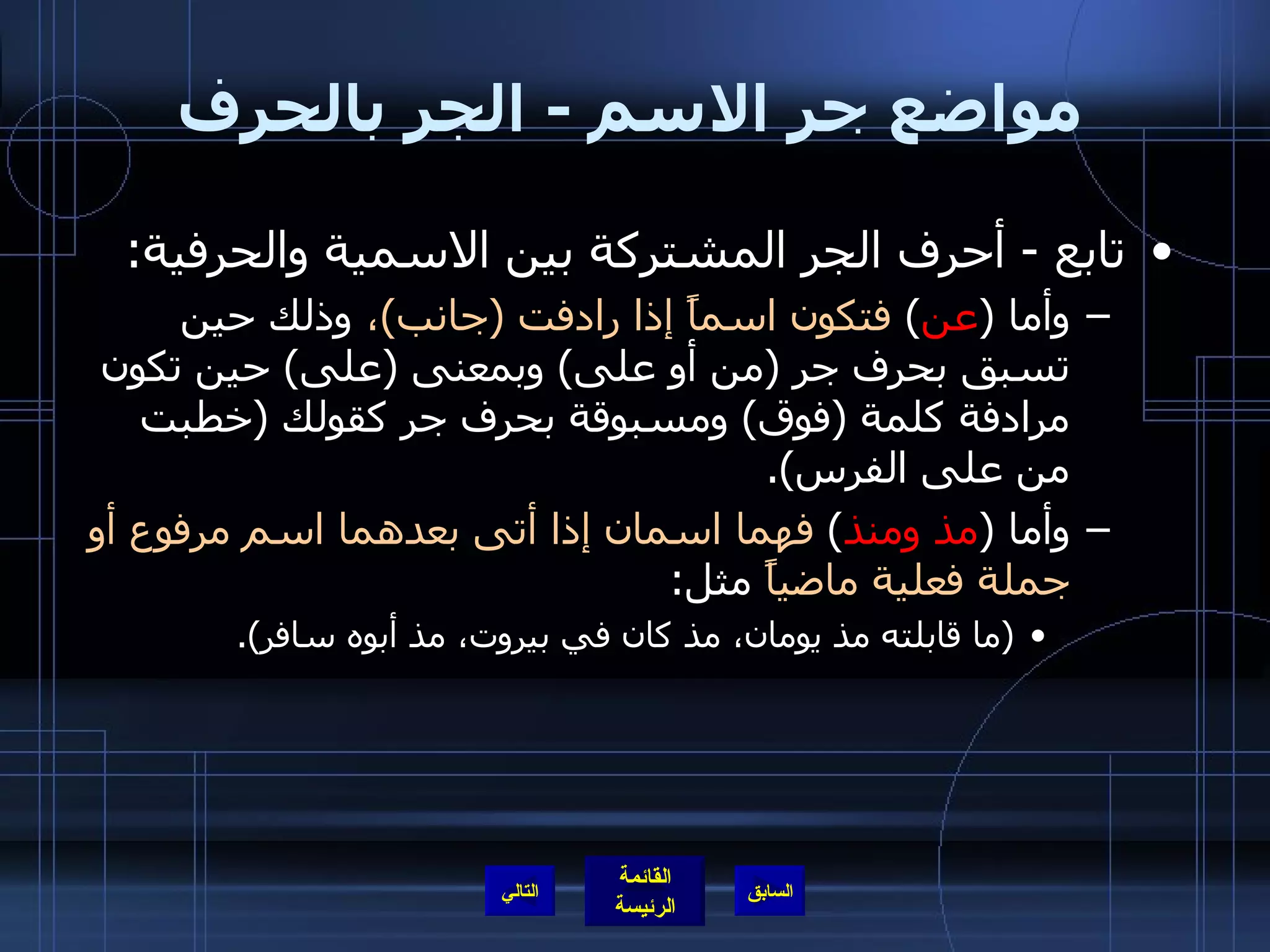 مواضع جر الاسم  -  الجر بالحرف تابع  -  أحرف الجر المشتركة بين الاسمية والحرفية :  وأما  ( عن )  فتكون اسماً إذا رادفت  ( جانب ) ،  وذلك حين تسبق بحرف جر  ( من أو على )  وبمعنى  ( على )  حين تكون مرادفة كلمة  ( فوق )  ومسبوقة بحرف جر كقولك  ( خطبت من على الفرس ). وأما  ( مذ ومنذ )  فهما اسمان إذا أتى بعدهما اسم مرفوع أو جملة فعلية ماضياً  مثل : ( ما قابلته مذ يومان، مذ كان في بيروت، مذ أبوه سافر ). التالي 