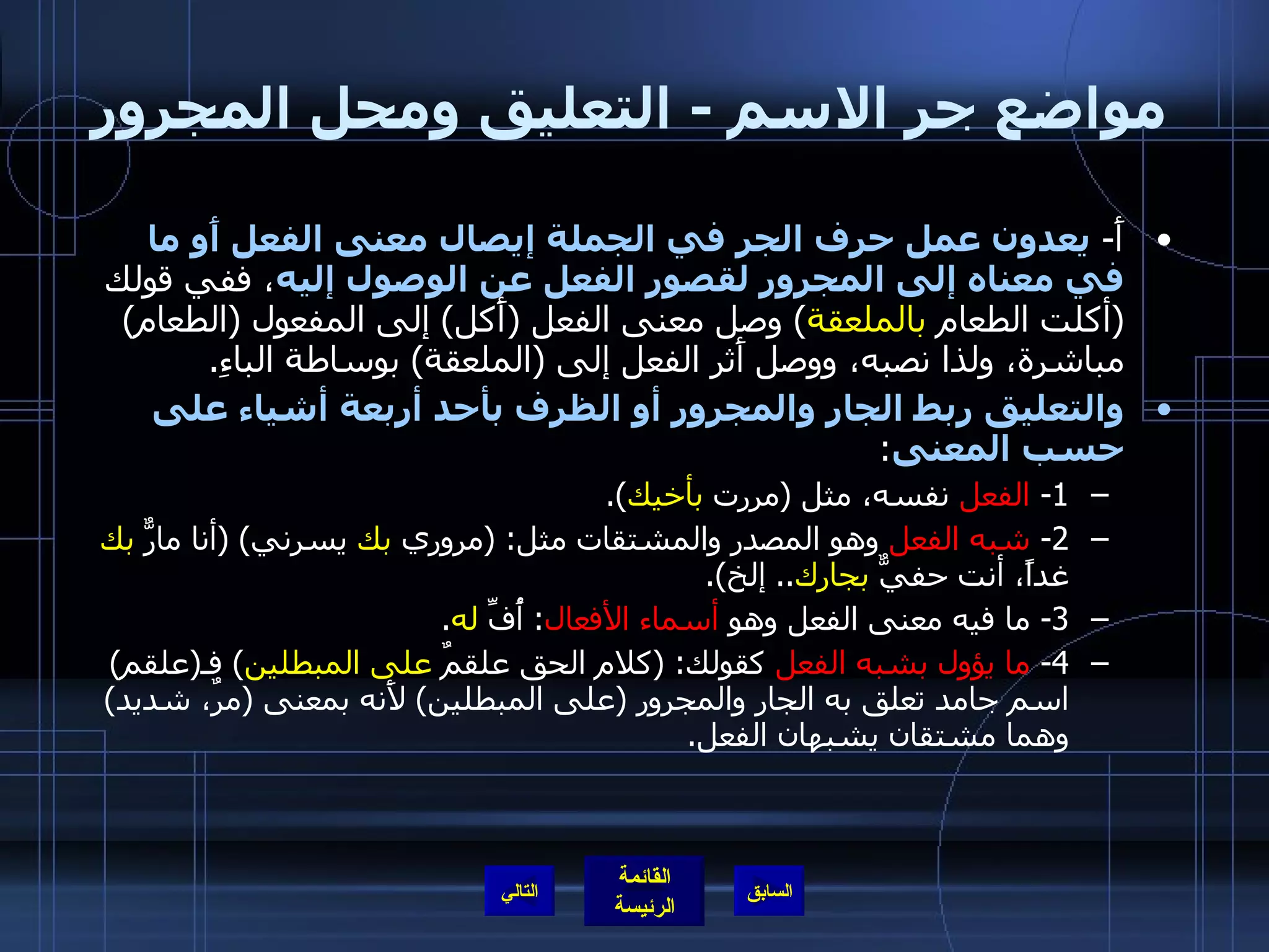 مواضع جر الاسم  -  التعليق ومحل المجرور أَ -  يعدون عمل حرف الجر في الجملة إيصال معنى الفعل أَو ما في معناه إلى المجرور لقصور الفعل عن الوصول إليه ، ففي قولك  ( أكلت الطعام  بالملعقة )  وصل معنى الفعل  ( أَكل )  إلى المفعول  ( الطعام )  مباشرة، ولذا نصبه، ووصل أَثر الفعل إلى  ( الملعقة )  بوساطة الباءِ . والتعليق ربط الجار والمجرور أو الظرف بأحد أربعة أشياء على حسب المعنى : 1-  الفعل  نفسه، مثل  ( مررت  بأخيك ). 2-  شبه الفعل  وهو المصدر والمشتقات مثل : ( مروري  بك  يسرني ) ( أنا مارٌّ  بك  غداً، أنت حفيٌّ  بجارك ..  إلخ ). 3-  ما فيه معنى الفعل وهو  أسماء الأفعال :  أُفِّ  له . 4-  ما يؤول بشبه الفعل  كقولك : ( كلام الحق علقمٌ  على المبطلين )  فـ ( علقم )  اسم جامد تعلق به الجار والمجرور  ( على المبطلين )  لأَنه بمعنى  ( مرٌ، شديد )  وهما مشتقان يشبهان الفعل . التالي 