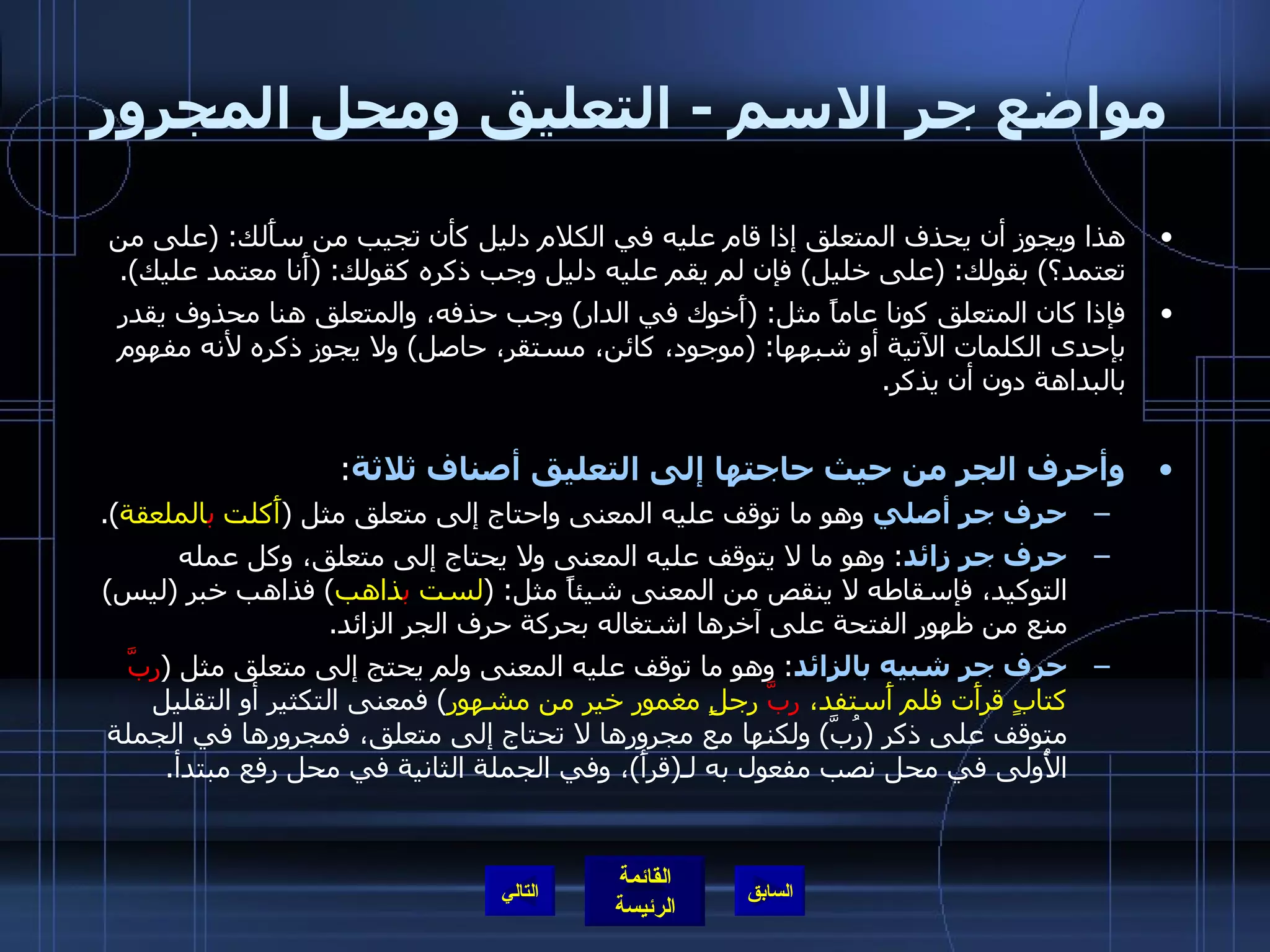 مواضع جر الاسم  -  التعليق ومحل المجرور هذا ويجوز أن يحذف المتعلق إذا قام عليه في الكلام دليل كأن تجيب من سأَلك : ( على من تعتمد؟ )  بقولك : ( على خليل )  فإن لم يقم عليه دليل وجب ذكره كقولك : ( أَنا معتمد عليك ). فإذا كان المتعلق كونا عاماً مثل : ( أَخوك في الدار )  وجب حذفه، والمتعلق هنا محذوف يقدر بإحدى الكلمات الآتية أو شبهها : ( موجود، كائن، مستقر، حاصل )  ولا يجوز ذكره لأنه مفهوم بالبداهة دون أن يذكر . وأحرف الجر من حيث حاجتها إلى التعليق أصناف ثلاثة : حرف جر أصلي  وهو ما توقف عليه المعنى واحتاج إلى متعلق مثل  ( أَكلت  ب الملعقة ). حرف جر زائد :  وهو ما لا يتوقف عليه المعنى ولا يحتاج إلى متعلق، وكل عمله التوكيد، فإسقاطه لا ينقص من المعنى شيئاً مثل : ( لست  ب ذاهب )  فذاهب خبر  ( ليس )  منع من ظهور الفتحة على آخرها اشتغاله بحركة حرف الجر الزائد . حرف جر شبيه بالزائد :  وهو ما توقف عليه المعنى ولم يحتج إلى متعلق مثل  ( ربَّ  كتابٍ قرأَت فلم أَستفد،  ربَّ  رجلٍ مغمور خير من مشهور )  فمعنى التكثير أو التقليل متوقف على ذكر  ( رُبَّ )  ولكنها مع مجرورها لا تحتاج إلى متعلق، فمجرورها في الجملة الأُولى في محل نصب مفعول به لـ ( قرأَ ) ، وفي الجملة الثانية في محل رفع مبتدأ . التالي 