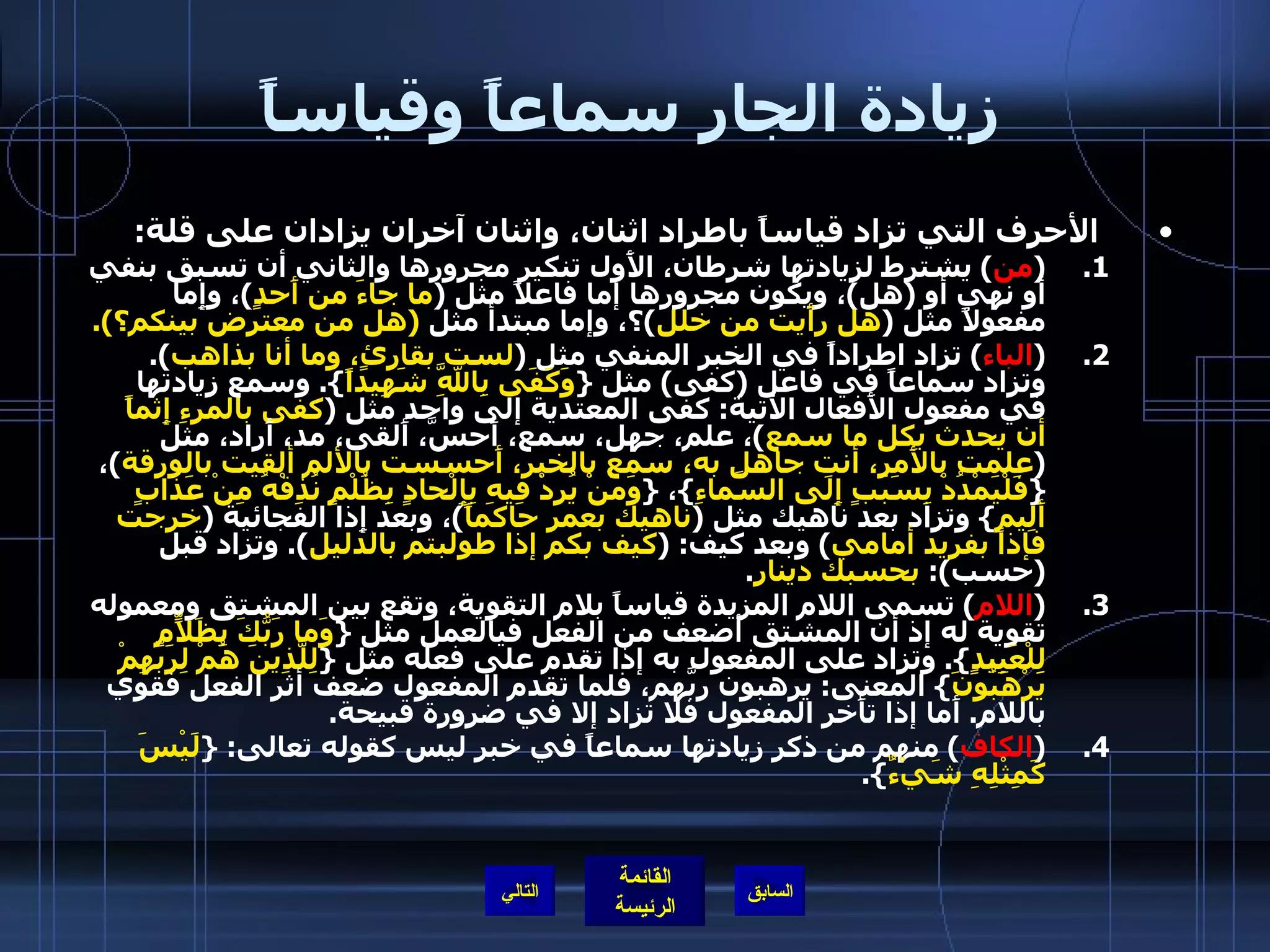 زيادة الجار سماعاً وقياساً الأحرف التي تزاد قياساً باطراد اثنان، واثنان آخران يزادان على قلة : ( من )  يشترط لزيادتها شرطان، الأَول تنكير مجرورها والثاني أن تسبق بنفي أو نهي أو  ( هل ) ، ويكون مجرورها إما فاعلاً مثل  ( ما جاءَ من أَحدٍ ) ، وإِما مفعولاً مثل  ( هل رأَيت من خلل ) ؟، وإما مبتدأ مثل   ( هل من معترض بينكم؟ ). ( الباء )  تزاد اطراداً في الخبر المنفي مثل  ( لست بقارئٍ، وما أنا بذاهب ).  وتزاد سماعاً في فاعل  ( كفى )  مثل  { وَكَفَى بِاللَّهِ شَهِيداً }.  وسمع زيادتها في مفعول الأَفعال الآتية :  كفى المعتدية إلى واحد مثل  ( كفى بالمرءِ إِثماً أن يحدث بكل ما سمع ) ، علم، جهل، سمع، أَحسَّ، أَلقى، مد، أَراد، مثل  ( علمت بالأَمر، أنت جاهل به، سمع بالخبر، أَحسست بالألم ألقيت بالورقة ) ،  { فَلْيَمْدُدْ بِسَبَبٍ إِلَى السَّماءِ } ،  { وَمَنْ يُرِدْ فِيهِ بِإِلْحادٍ بِظُلْمٍ نُذِقْهُ مِنْ عَذابٍ أَلِيمٍ }  وتزاد بعد ناهيك مثل  ( ناهيك بعمر حاكماً ) ، وبعد إِذا الفجائية  ( خرجت فإذا بفريد أمامي )  وبعد كيف : ( كيف بكم إذا طولبتم بالدليل ).  وتزاد قبل  ( حسب ):  بحسبك دينار . ( اللام )  تسمى اللام المزيدة قياساً بلام التقوية، وتقع بين المشتق ومعموله تقوية له إذ أن المشتق أضعف من الفعل فيالعمل مثل  { وَما رَبُّكَ بِظَلاّمٍ لِلْعَبِيدٍ }.  وتزاد على المفعول به إذا تقدم على فعله مثل  { لِلَّذِينَ هُمْ لِرَبِّهِمْ يَرْهَبُونَ }  المعنى :  يرهبون ربَّهم، فلما تقدم المفعول ضعف أثر الفعل فقوي باللام .  أَما إذا تأَخر المفعول فلا تزاد إلا في ضرورة قبيحة . ( الكاف )  منهم من ذكر زيادتها سماعاً في خبر ليس كقوله تعالى : { لَيْسَ كَمِثْلِهِ شَيْءٌ }.   التالي 