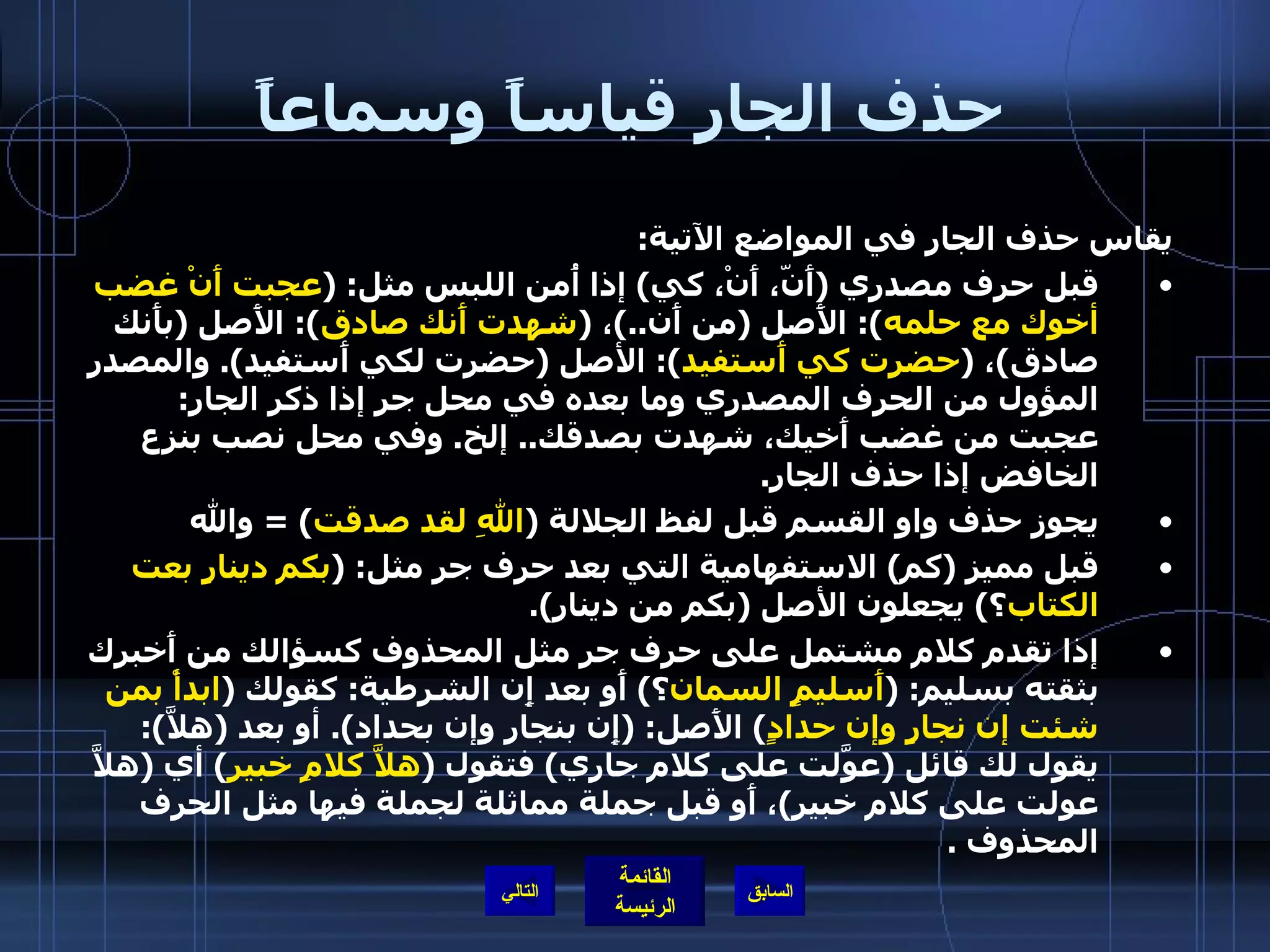 حذف الجار قياساً وسماعاً يقاس حذف الجار في المواضع الآتية : قبل حرف مصدري  ( أَنّ، أَنْ، كي )  إذا أُمن اللبس مثل : ( عجبت أَنْ غضب أخوك مع حلمه ):  الأَصل  ( من أَن ..) ،  ( شهدت أَنك صادق ):  الأَصل  ( بأَنك صادق ) ،  ( حضرت كي أَستفيد ):  الأصل  ( حضرت لكي أَستفيد ).  والمصدر المؤول من الحرف المصدري وما بعده في محل جر إذا ذكر الجار :  عجبت من غضب أَخيك، شهدت بصدقك ..  إلخ .  وفي محل نصب بنزع الخافض إذا حذف الجار . يجوز حذف واو القسم قبل لفظ الجلالة  ( اللهِ لقد صدقت ) =  والله قبل مميز  ( كم )  الاستفهامية التي بعد حرف جر مثل : ( بكم دينارٍ بعت الكتاب ؟ )  يجعلون الأصل  ( بكم من دينار ). إذا تقدم كلام مشتمل على حرف جر مثل المحذوف كسؤالك من أَخبرك بثقته بسليم : ( أَسليمٍ السمان ؟ )  أَو بعد إِن الشرطية :  كقولك  ( ابدأْ بمن شئت إن نجارٍ وإن حدادٍ )  الأَصل : ( إِن بنجار وإن بحداد ).  أو بعد  ( هلاَّ ):  يقول لك قائل  ( عوَّلت على كلام جاري )  فتقول  ( هلاَّ كلامِ خبير )  أي  ( هلاَّ عولت على كلام خبير ) ، أَو قبل جملة مماثلة لجملة فيها مثل الحرف المحذوف  . التالي 