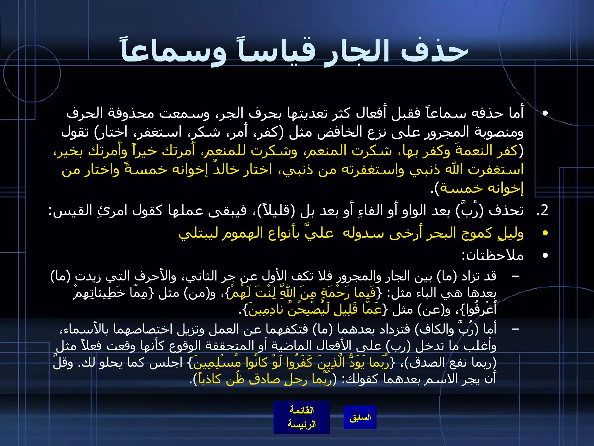 حذف الجار قياساً وسماعاً أَما حذفه سماعاً فقبل أَفعال كثر تعديتها بحرف الجر، وسمعت محذوفة الحرف ومنصوبة المجرور على نزع الخافض مثل  ( كفر، أَمر، شكر، استغفر، اختار )  تقول  ( كفر النعمةَ وكفر بها، شكرت المنعم، وشكرت للمنعم، أَمرتك خيراً وأَمرتك بخير، استغفرت الله ذنبي واستغفرته من ذنبي، اختار خالدٌ إخوانه خمسةً واختار من إخوانه خمسة ). تحذف  ( رُبَّ )  بعد الواو أَو الفاءِ أَو بعد بل  ( قليلاً ) ، فيبقى عملها كقول امرئِ القيس : وليلٍ كموج البحر أَرخى سدوله  عليَّ بأَنواع الهموم ليبتلي ملاحظتان : قد تزاد  ( ما )  بين الجار والمجرور فلا تكف الأول عن جر الثاني، والأَحرف التي زيدت  ( ما )  بعدها هي الباء مثل : { فَبِما رَحْمَةٍ مِنَ اللَّهِ لِنْتَ لَهُمْ } ، و ( من )  مثل  { مِمّا خَطِيئاتِهِمْ أُغْرِقُوا } ، و ( عن )  مثل  { عَمّا قَلِيلٍ لَيُصْبِحُنَّ نادِمِينَ }. أما  ( رُبَّ والكاف )  فتزداد بعدهما  ( ما )  فتكفهما عن العمل وتزيل اختصاصهما بالأَسماء، وأغلب ما تدخل  ( رب )  على الأَفعال الماضية أو المتحققة الوقوع كأَنها وقعت فعلاً مثل  ( ربما نفع الصدق ) ،  { رُبَما يَوَدُّ الَّذِينَ كَفَرُوا لَوْ كانُوا مُسْلِمِينَ }  اجلس كما يحلو لك .  وقلَّ أَن يجر الاسم بعدهما كقولك : ( رُبَّما رجلٍ صادقِ ظُن كاذباً ). 