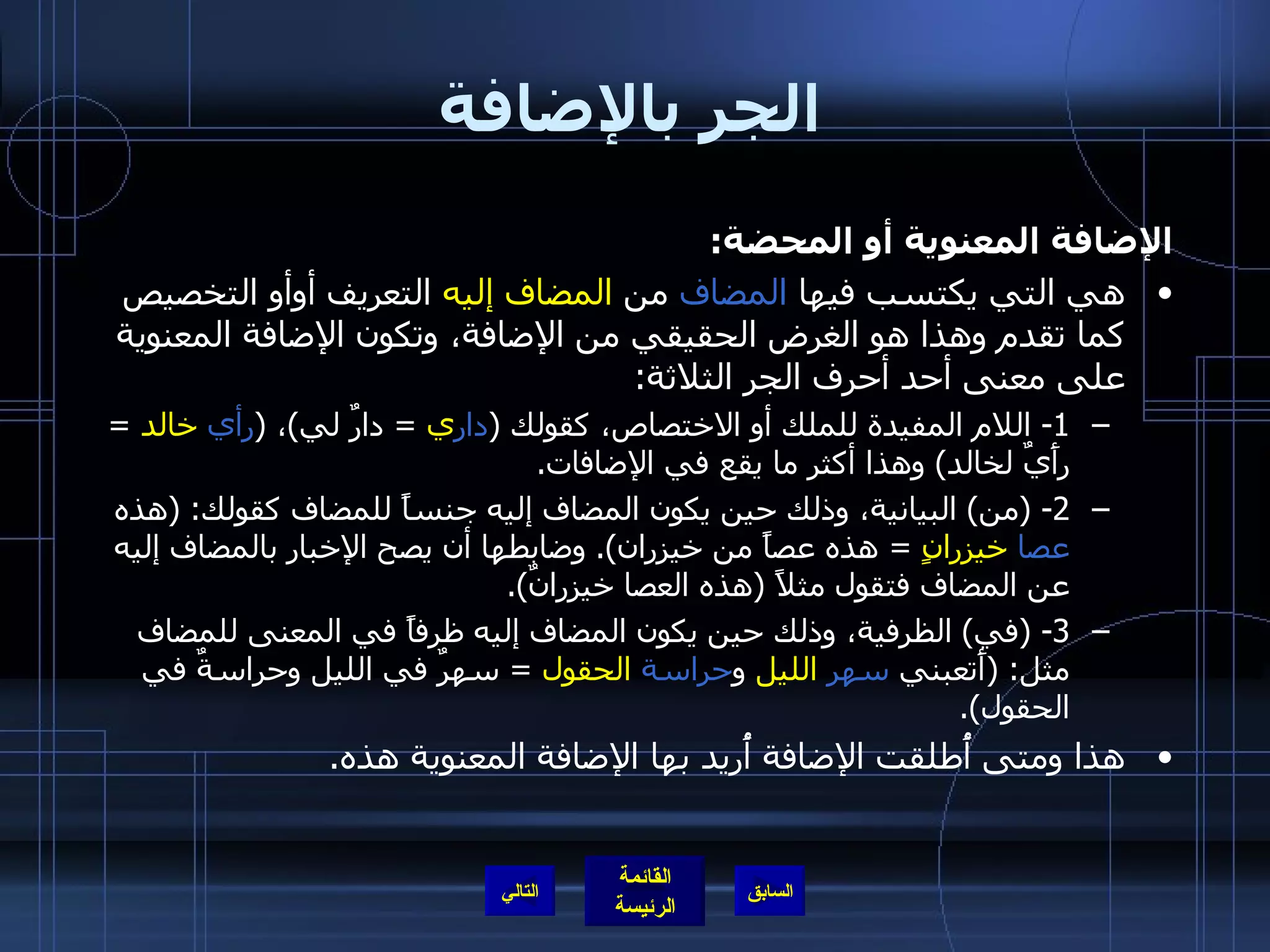 الجر بالإضافة الإضافة المعنوية أو المحضة : هي التي يكتسب فيها  المضاف  من  المضاف إليه  التعريف أوأو التخصيص كما تقدم وهذا هو الغرض الحقيقي من الإضافة، وتكون الإضافة المعنوية على معنى أحد أحرف الجر الثلاثة : 1-  اللام المفيدة للملك أو الاختصاص، كقولك  ( دار ي   =  دارٌ لي ) ،  ( رأي   خالد   =  رأَيٌ لخالد )  وهذا أكثر ما يقع في الإضافات . 2- ( من )  البيانية، وذلك حين يكون المضاف إليه جنساً للمضاف كقولك : ( هذه  عصا   خيزرانٍ   =  هذه عصاً من خيزران ).  وضابطها أن يصح الإخبار بالمضاف إليه عن المضاف فتقول مثلاً  ( هذه العصا خيزرانٌ ). 3- ( في )  الظرفية، وذلك حين يكون المضاف إليه ظرفاً في المعنى للمضاف مثل : ( أَتعبني  سهر   الليل  و حراسة   الحقول   =  سهرٌ في الليل وحراسةٌ في الحقول ). هذا ومتى أُطلقت الإضافة أُريد بها الإضافة المعنوية هذه . التالي 