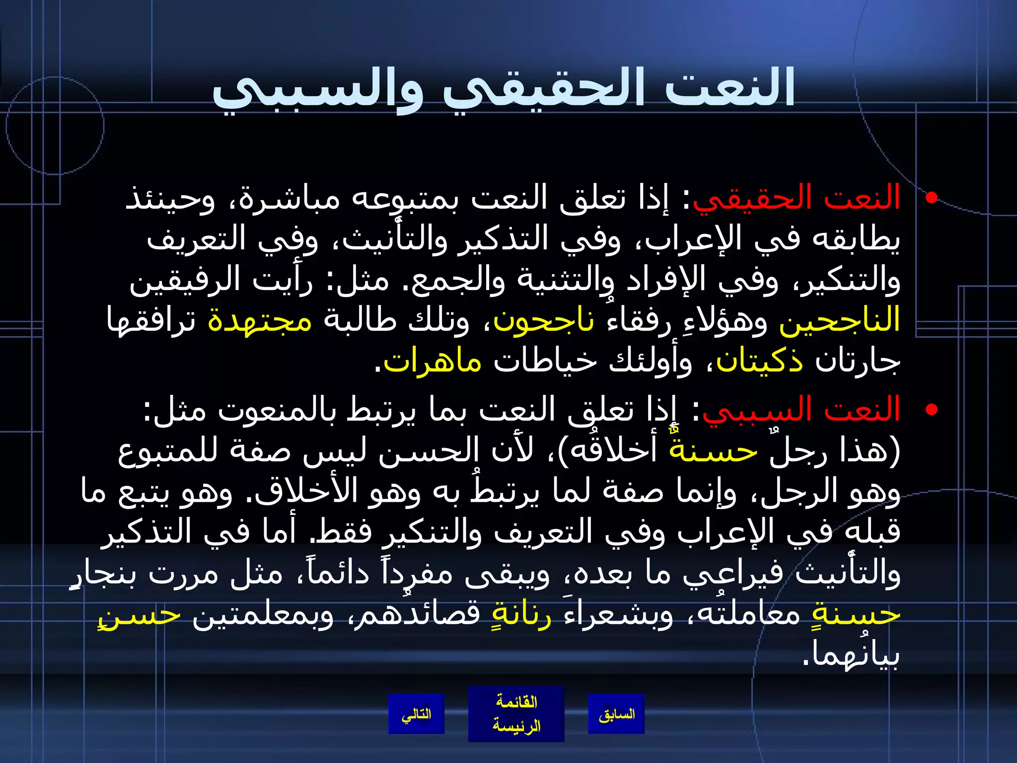 النعت الحقيقي والسببي النعت الحقيقي :  إذا تعلق النعت بمتبوعه مباشرة، وحينئذ يطابقه في الإعراب، وفي التذكير والتأْنيث، وفي التعريف والتنكير، وفي الإفراد والتثنية والجمع .  مثل :  رأَيت الرفيقين  الناجحين  وهؤلاءِ رفقاءُ  ناجحون ، وتلك طالبة  مجتهدة  ترافقها جارتان  ذكيتان ، وأولئك خياطات  ماهرات . النعت السببي :  إِذا تعلق النعت بما يرتبط بالمنعوت مثل : ( هذا رجلٌ  حسنةٌ  أخلاقُه ) ، لأَن الحسن ليس صفة للمتبوع وهو الرجل، وإنما صفة لما يرتبطُ به وهو الأخلاق .  وهو يتبع ما قبله في الإعراب وفي التعريف والتنكير فقط .  أما في التذكير والتأْنيث فيراعي ما بعده، ويبقى مفرداً دائماً، مثل مررت بنجارٍ  حسنةٍ  معاملتُه، وبشعراءَ  رنانةٍ  قصائدُهم، وبمعلمتين  حسنٍ  بيانُهما . التالي 