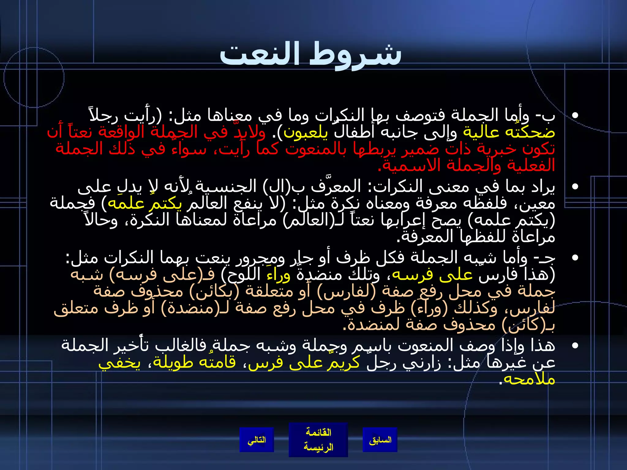 شروط النعت ب -  وأما الجملة فتوصف بها النكرات وما في معناها مثل : ( رأَيت رجلاً  ضحكتُه عالية  وإلى جانبه أطفالٌ  يلعبون ).  ولابدَّ في الجملة الواقعة نعتاً أَن تكون خبرية ذات ضمير يربطها بالمنعوت كما رأَيت، سواءٌ في ذلك الجملة الفعلية والجملة الاسمية . يراد بما في معنى النكرات :  المعرَّف ب ( ال )  الجنسية لأَنه لا يدل على معين، فلفظه معرفة ومعناه نكرة مثل : ( لا ينفع العالمُ  يكتمُ علمَه )  فجملة  ( يكتم علمه )  يصح إعرابها نعتاً لـ ( العالم )  مراعاة لمعناها النكرة، وحالاً مراعاة للفظها المعرفة . جـ -  وأما شبه الجملة فكل ظرف أو جار ومجرور ينعت بهما النكرات مثل : ( هذا فارسٌ  على فرسه ، وتلك منضدةٌ  وراءَ  اللوح )  فـ ( على فرسه )  شبه جملة في محل رفع صفة  ( لفارس )  أَو متعلقة  ( بكائن )  محذوف صفة لفارس، وكذلك  ( وراءَ )  ظرف في محل رفع صفة لـ ( منضدة )  أو ظرف متعلق بـ ( كائن )  محذوف صفة لمنضدة . هذا وإذا وصف المنعوت باسم وجملة وشبه جملة فالغالب تأْخير الجملة عن غيرها مثل :  زارني رجلٌ  كريمٌ   على فرس ،  قامتُه طويلة ،  يخفي ملامحه . التالي 